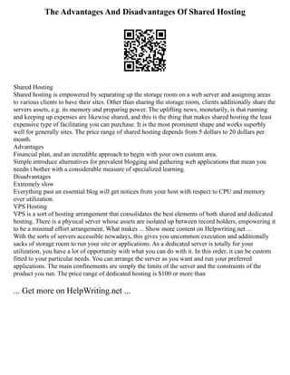 The Advantages And Disadvantages Of Shared Hosting
Shared Hosting
Shared hosting is empowered by separating up the storage room on a web server and assigning areas
to various clients to have their sites. Other than sharing the storage room, clients additionally share the
servers assets, e.g. its memory and preparing power. The uplifting news, monetarily, is that running
and keeping up expenses are likewise shared, and this is the thing that makes shared hosting the least
expensive type of facilitating you can purchase. It is the most prominent shape and works superbly
well for generally sites. The price range of shared hosting depends from 5 dollars to 20 dollars per
month.
Advantages
Financial plan, and an incredible approach to begin with your own custom area.
Simple introduce alternatives for prevalent blogging and gathering web applications that mean you
needn t bother with a considerable measure of specialized learning.
Disadvantages
Extremely slow
Everything past an essential blog will get notices from your host with respect to CPU and memory
over utilization.
VPS Hosting
VPS is a sort of hosting arrangement that consolidates the best elements of both shared and dedicated
hosting. There is a physical server whose assets are isolated up between record holders, empowering it
to be a minimal effort arrangement. What makes ... Show more content on Helpwriting.net ...
With the sorts of servers accessible nowadays, this gives you uncommon execution and additionally
sacks of storage room to run your site or applications. As a dedicated server is totally for your
utilization, you have a lot of opportunity with what you can do with it. In this order, it can be custom
fitted to your particular needs. You can arrange the server as you want and run your preferred
applications. The main confinements are simply the limits of the server and the constraints of the
product you run. The price range of dedicated hosting is $100 or more than
... Get more on HelpWriting.net ...
 