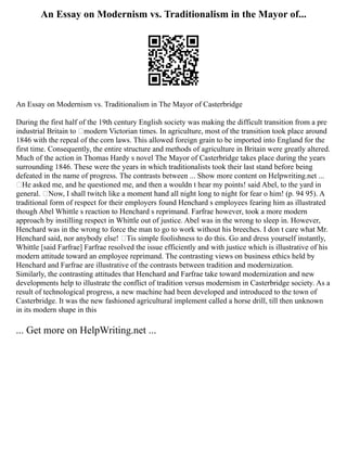 An Essay on Modernism vs. Traditionalism in the Mayor of...
An Essay on Modernism vs. Traditionalism in The Mayor of Casterbridge
During the first half of the 19th century English society was making the difficult transition from a pre
industrial Britain to ‘modern Victorian times. In agriculture, most of the transition took place around
1846 with the repeal of the corn laws. This allowed foreign grain to be imported into England for the
first time. Consequently, the entire structure and methods of agriculture in Britain were greatly altered.
Much of the action in Thomas Hardy s novel The Mayor of Casterbridge takes place during the years
surrounding 1846. These were the years in which traditionalists took their last stand before being
defeated in the name of progress. The contrasts between ... Show more content on Helpwriting.net ...
‘He asked me, and he questioned me, and then a wouldn t hear my points! said Abel, to the yard in
general. ‘Now, I shall twitch like a moment hand all night long to night for fear o him! (p. 94 95). A
traditional form of respect for their employers found Henchard s employees fearing him as illustrated
though Abel Whittle s reaction to Henchard s reprimand. Farfrae however, took a more modern
approach by instilling respect in Whittle out of justice. Abel was in the wrong to sleep in. However,
Henchard was in the wrong to force the man to go to work without his breeches. I don t care what Mr.
Henchard said, nor anybody else! ‘Tis simple foolishness to do this. Go and dress yourself instantly,
Whittle [said Farfrae] Farfrae resolved the issue efficiently and with justice which is illustrative of his
modern attitude toward an employee reprimand. The contrasting views on business ethics held by
Henchard and Farfrae are illustrative of the contrasts between tradition and modernization.
Similarly, the contrasting attitudes that Henchard and Farfrae take toward modernization and new
developments help to illustrate the conflict of tradition versus modernism in Casterbridge society. As a
result of technological progress, a new machine had been developed and introduced to the town of
Casterbridge. It was the new fashioned agricultural implement called a horse drill, till then unknown
in its modern shape in this
... Get more on HelpWriting.net ...
 