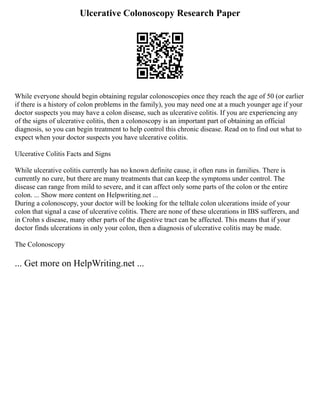 Ulcerative Colonoscopy Research Paper
While everyone should begin obtaining regular colonoscopies once they reach the age of 50 (or earlier
if there is a history of colon problems in the family), you may need one at a much younger age if your
doctor suspects you may have a colon disease, such as ulcerative colitis. If you are experiencing any
of the signs of ulcerative colitis, then a colonoscopy is an important part of obtaining an official
diagnosis, so you can begin treatment to help control this chronic disease. Read on to find out what to
expect when your doctor suspects you have ulcerative colitis.
Ulcerative Colitis Facts and Signs
While ulcerative colitis currently has no known definite cause, it often runs in families. There is
currently no cure, but there are many treatments that can keep the symptoms under control. The
disease can range from mild to severe, and it can affect only some parts of the colon or the entire
colon. ... Show more content on Helpwriting.net ...
During a colonoscopy, your doctor will be looking for the telltale colon ulcerations inside of your
colon that signal a case of ulcerative colitis. There are none of these ulcerations in IBS sufferers, and
in Crohn s disease, many other parts of the digestive tract can be affected. This means that if your
doctor finds ulcerations in only your colon, then a diagnosis of ulcerative colitis may be made.
The Colonoscopy
... Get more on HelpWriting.net ...
 