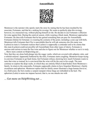 Amontillado
Montresor is the narrator who openly starts the story by stating that he has been insulted by his
associate, Fortunato, and that he s seeking for revenge. He wants to perfectly plan this revenge,
however, in a measured way, without placing himself at risk. He decides to use Fortunato s affection
for wine against him. During the carnival season, while wearing a black mask, Montresor approaches
Fortunato. He then tells Fortunato that he has gained something that can pass for Amontillado.
Fortunato (Italian for fortunate ) is wearing the costume of the jester, including a cone cap with bells.
Montresor tells Fortunato that if he is unavailable then he will ask someone else (his name was
Luchesi) to taste it. Fortunato realizes that Luchesi is supposedly a contender and so he claims that
this man (Luchesi) could not possibly tell Amontillado from other types of sherry. Fortunato is
anxious and curious to taste the fine wine and also to figure out for Montresor whether or not it is truly
... Show more content on Helpwriting.net ...
Now that they are alone both plunge into the soggy vaults, which are covered with saltpeter, nitre, and
a whitish mineral. Apparently bothered by the nitre, Fortunato starts coughing. Montresor keeps trying
to convince Fortunato to go back home, but Fortunato refuses, knowing how much Fortunato wants to
taste that wine so instead, he is convinced that the wine will be the cure to his cough. The men
continue to explore the deep vaults, in which they are entirely filled of dead bodies from Montresor s
family. In return to the catacombs, Fortunato supposedly claims to have forgotten Montresor s family
escutcheon and aphorism. Montresor replies that his family armor illustrates a huge human foot d or,
in a field azure; the foot crushes a serpent rampant whose fangs are imbedded in the heel. The
aphorism (Latin) is nemo me impune lacessit, that is, no one attacks me with
... Get more on HelpWriting.net ...
 