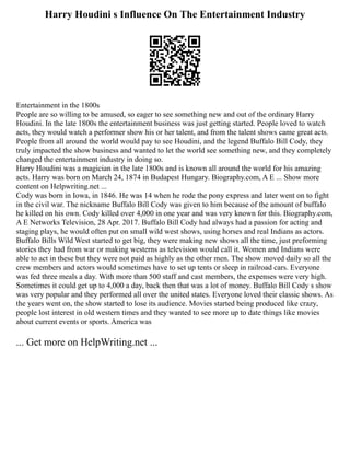 Harry Houdini s Influence On The Entertainment Industry
Entertainment in the 1800s
People are so willing to be amused, so eager to see something new and out of the ordinary Harry
Houdini. In the late 1800s the entertainment business was just getting started. People loved to watch
acts, they would watch a performer show his or her talent, and from the talent shows came great acts.
People from all around the world would pay to see Houdini, and the legend Buffalo Bill Cody, they
truly impacted the show business and wanted to let the world see something new, and they completely
changed the entertainment industry in doing so.
Harry Houdini was a magician in the late 1800s and is known all around the world for his amazing
acts. Harry was born on March 24, 1874 in Budapest Hungary. Biography.com, A E ... Show more
content on Helpwriting.net ...
Cody was born in Iowa, in 1846. He was 14 when he rode the pony express and later went on to fight
in the civil war. The nickname Buffalo Bill Cody was given to him because of the amount of buffalo
he killed on his own. Cody killed over 4,000 in one year and was very known for this. Biography.com,
A E Networks Television, 28 Apr. 2017. Buffalo Bill Cody had always had a passion for acting and
staging plays, he would often put on small wild west shows, using horses and real Indians as actors.
Buffalo Bills Wild West started to get big, they were making new shows all the time, just preforming
stories they had from war or making westerns as television would call it. Women and Indians were
able to act in these but they were not paid as highly as the other men. The show moved daily so all the
crew members and actors would sometimes have to set up tents or sleep in railroad cars. Everyone
was fed three meals a day. With more than 500 staff and cast members, the expenses were very high.
Sometimes it could get up to 4,000 a day, back then that was a lot of money. Buffalo Bill Cody s show
was very popular and they performed all over the united states. Everyone loved their classic shows. As
the years went on, the show started to lose its audience. Movies started being produced like crazy,
people lost interest in old western times and they wanted to see more up to date things like movies
about current events or sports. America was
... Get more on HelpWriting.net ...
 