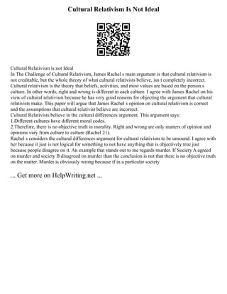 Cultural Relativism Is Not Ideal
Cultural Relativism is not Ideal
In The Challenge of Cultural Relativism, James Rachel s main argument is that cultural relativism is
not creditable, but the whole theory of what cultural relativists believe, isn t completely incorrect.
Cultural relativism is the theory that beliefs, activities, and most values are based on the person s
culture. In other words, right and wrong is different in each culture. I agree with James Rachel on his
view of cultural relativism because he has very good reasons for objecting the argument that cultural
relativists make. This paper will argue that James Rachel s opinion on cultural relativism is correct
and the assumptions that cultural relativist believe are incorrect.
Cultural Relativists believe in the cultural differences argument. This argument says:
1.Different cultures have different moral codes.
2.Therefore, there is no objective truth in morality. Right and wrong are only matters of opinion and
opinions vary from culture to culture (Rachel 21).
Rachel s considers the cultural differences argument for cultural relativism to be unsound. I agree with
her because it just is not logical for something to not have anything that is objectively true just
because people disagree on it. An example that stands out to me regards murder. If Society A agreed
on murder and society B disagreed on murder than the conclusion is not that there is no objective truth
on the matter. Murder is obviously wrong because if in a particular society
... Get more on HelpWriting.net ...
 