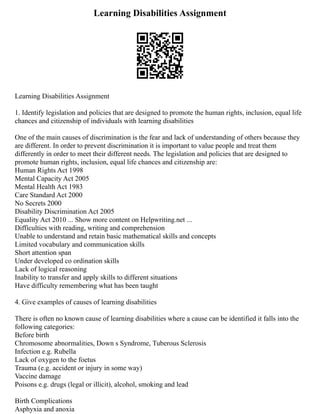 Learning Disabilities Assignment
Learning Disabilities Assignment
1. Identify legislation and policies that are designed to promote the human rights, inclusion, equal life
chances and citizenship of individuals with learning disabilities
One of the main causes of discrimination is the fear and lack of understanding of others because they
are different. In order to prevent discrimination it is important to value people and treat them
differently in order to meet their different needs. The legislation and policies that are designed to
promote human rights, inclusion, equal life chances and citizenship are:
Human Rights Act 1998
Mental Capacity Act 2005
Mental Health Act 1983
Care Standard Act 2000
No Secrets 2000
Disability Discrimination Act 2005
Equality Act 2010 ... Show more content on Helpwriting.net ...
Difficulties with reading, writing and comprehension
Unable to understand and retain basic mathematical skills and concepts
Limited vocabulary and communication skills
Short attention span
Under developed co ordination skills
Lack of logical reasoning
Inability to transfer and apply skills to different situations
Have difficulty remembering what has been taught
4. Give examples of causes of learning disabilities
There is often no known cause of learning disabilities where a cause can be identified it falls into the
following categories:
Before birth
Chromosome abnormalities, Down s Syndrome, Tuberous Sclerosis
Infection e.g. Rubella
Lack of oxygen to the foetus
Trauma (e.g. accident or injury in some way)
Vaccine damage
Poisons e.g. drugs (legal or illicit), alcohol, smoking and lead
Birth Complications
Asphyxia and anoxia
 