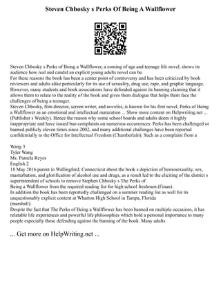 Steven Chbosky s Perks Of Being A Wallflower
Steven Chbosky s Perks of Being a Wallflower, a coming of age and teenage life novel, shows its
audience how real and candid an explicit young adults novel can be.
For these reasons the book has been a center point of controversy and has been criticized by book
reviewers and adults alike particularly for its use of sexuality, drug use, rape, and graphic language.
However, many students and book associations have defended against its banning claiming that it
allows them to relate to the reality of the book and gives them dialogue that helps them face the
challenges of being a teenager.
Steven Chbosky, film director, screen writer, and novelist, is known for his first novel, Perks of Being
a Wallflower as an emotional and intellectual maturation ... Show more content on Helpwriting.net ...
(Publisher s Weekly). Hence the reason why some school boards and adults deem it highly
inappropriate and have issued ban complaints on numerous occurrences. Perks has been challenged or
banned publicly eleven times since 2002, and many additional challenges have been reported
confidentially to the Office for Intellectual Freedom (Chamberlain). Such as a complaint from a
Wang 3
Tyler Wang
Ms. Pamela Reyes
English 2
18 May 2016 parent in Wallingford, Connecticut about the book s depiction of homosexuality, sex,
masturbation, and glorification of alcohol use and drugs, as a result led to the eliciting of the district s
superintendent of schools to remove Stephen Chbosky s The Perks of
Being a Wallflower from the required reading list for high school freshmen (Finan).
In addition the book has been reportedly challenged on a summer reading list as well for its
unquestionably explicit content at Wharton High School in Tampa, Florida
(marshall).
Despite the fact that The Perks of Being a Wallflower has been banned on multiple occasions, it has
relatable life experiences and powerful life philosophies which hold a personal importance to many
people especially those defending against the banning of the book. Many adults
... Get more on HelpWriting.net ...
 