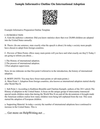 Sample Informative Outline On International Adoption
Example Informative Preparation Outline Template
I. INTRODUCTION
A. Gain the audience s attention: Did you know statistics show that over 20,000 children are adopted
into the United States annually.
B. Thesis: (In one sentence, state exactly what the speech is about.) In today s society more people
have chosen to adopt from foreign countries.
C. Preview of Main Points: (How many main points will you have and what exactly are they?) Today I
am going to inform you about....
1.The History of international adoption.
2.The process of international adoption.
3.Post adoption supervision.
Now, let me elaborate on that first point I referred to in the introduction, the history of international
adoption.
II. BODY (NOTE: You may have fewer main points or sub main points.)
A. Main Point 1: Adoption from foreign countries, also known as international adoption started shortly
after World War II.
1. Sub Point 1: According to Kathleen Brumble and Charlene Kampfe, authors of the 2011 article The
History of adoption in the United States: A focus on the unique group of intercountry transracial
special needs children states that during the World War II era and all the devastations it brought made
the American soldiers realize how many children were being left orphaned from the war. This soon
started the adoption of European children.
a. Supporting Material: In today s society the number of international adoptions have continued to
increase in the United States. This is
... Get more on HelpWriting.net ...
 