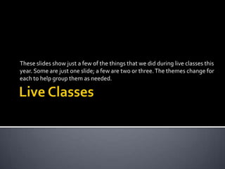 Live Classes These slides show just a few of the things that we did during live classes this year. Some are just one slide; a few are two or three. The themes change for each to help group them as needed. 