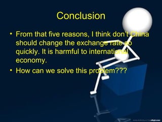 Conclusion
• From that five reasons, I think don’t China
should change the exchange rate so
quickly. It is harmful to international
economy.
• How can we solve this problem???

 