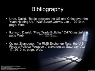 Bibliography
• Uren, David. “Battle between the US and China over the
Yuan Heating Up." Wall Street Journal Jan 。 2010: n.
page. Web.
• Ikenson, Daniel. “Free Trade Bulletin.” CATO Institute. n.
page Web.
• Quing, Zhangguo, . "In RMB Exchange Rate, the U.S.
Finds a Political Weapon ." china.org.cn Saturday, Apr
17, 2010: n. page. Web.

 