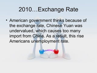 2010…Exchange Rate
• American government thinks because of
the exchange rate, Chinese Yuan was
undervalued, which causes too many
import from China. As a result, this rise
Americans unemployment rate.

 