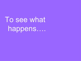 To see what
happens….