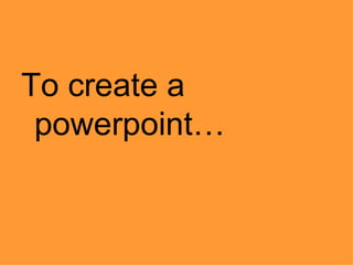 To create a
powerpoint…