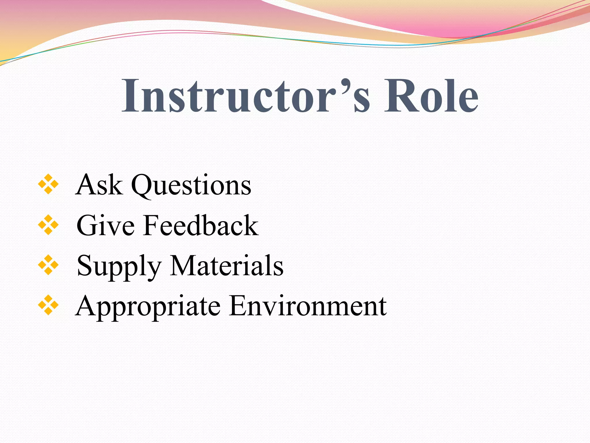 Instructor’s Role
 Ask Questions
 Give Feedback
 Supply Materials
 Appropriate Environment
 