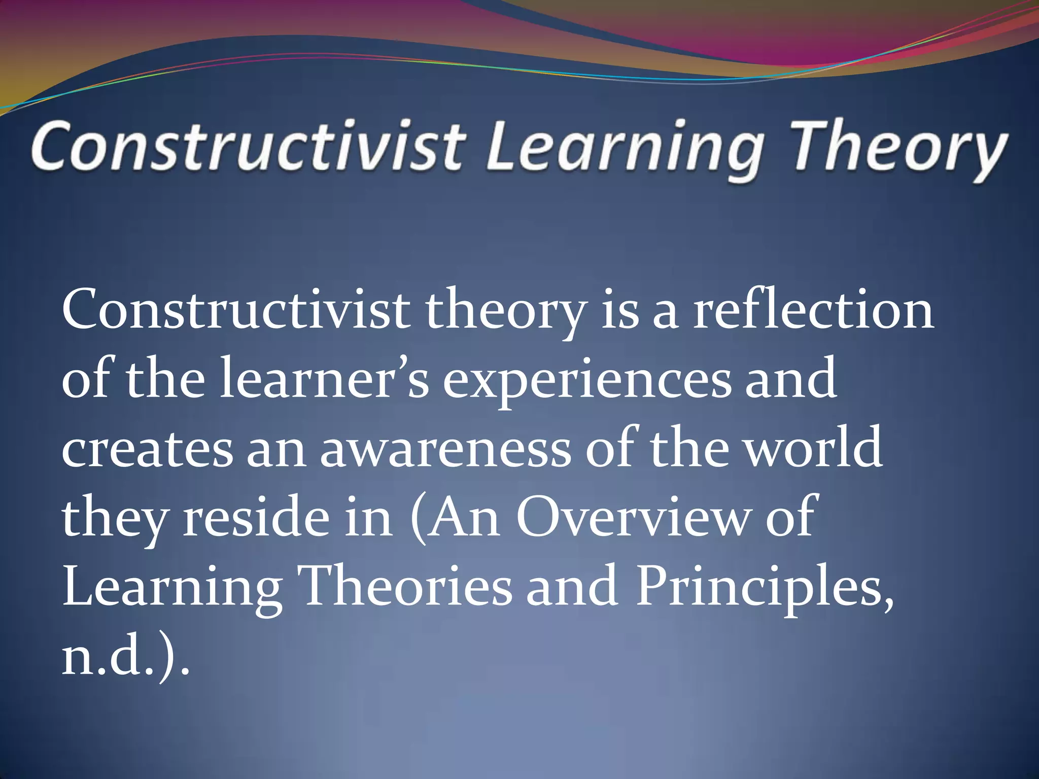 Constructivist theory is a reflection
of the learner’s experiences and
creates an awareness of the world
they reside in (An Overview of
Learning Theories and Principles,
n.d.).
 
