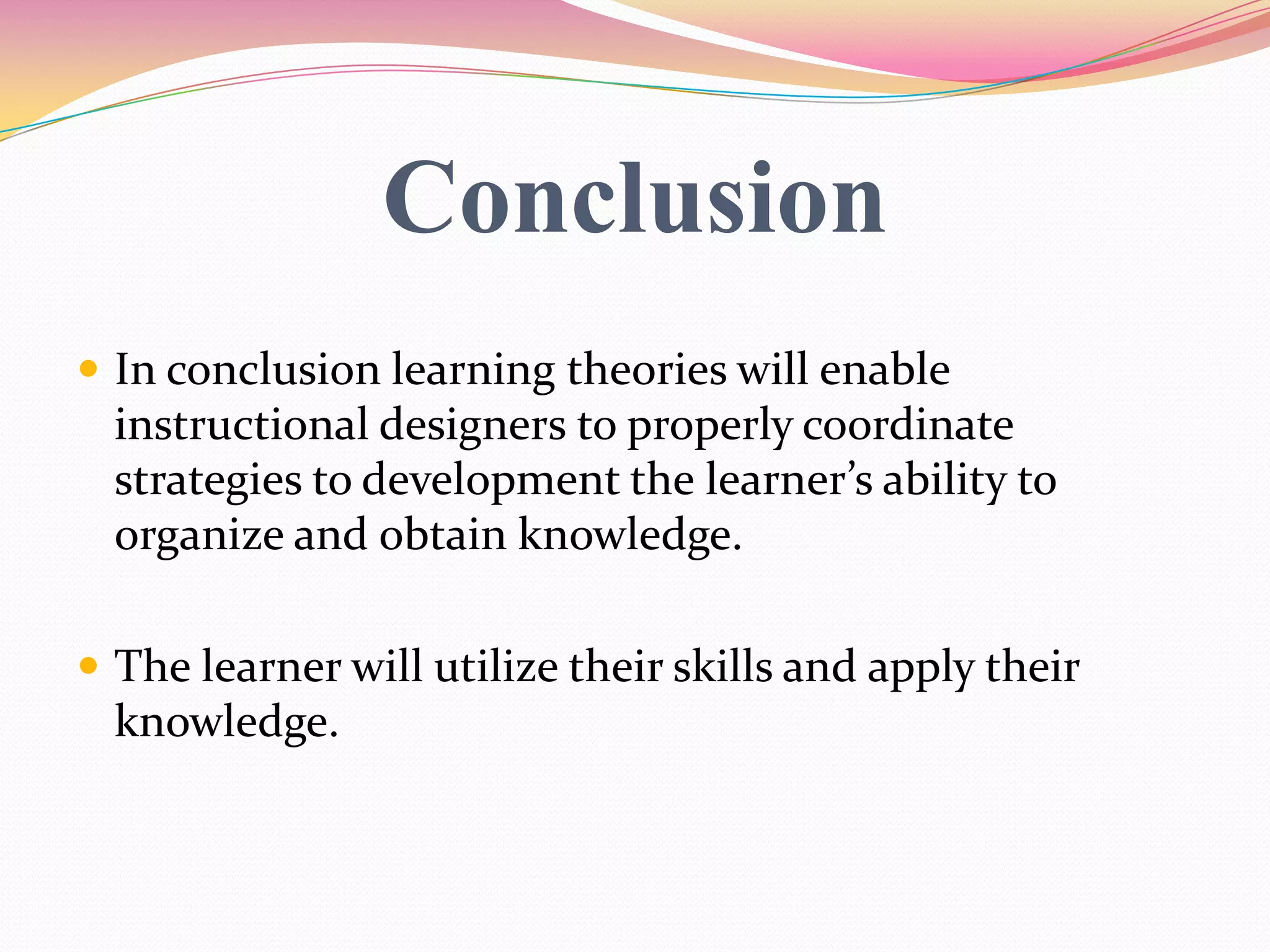 Conclusion
 In conclusion learning theories will enable
instructional designers to properly coordinate
strategies to development the learner’s ability to
organize and obtain knowledge.
 The learner will utilize their skills and apply their
knowledge.
 