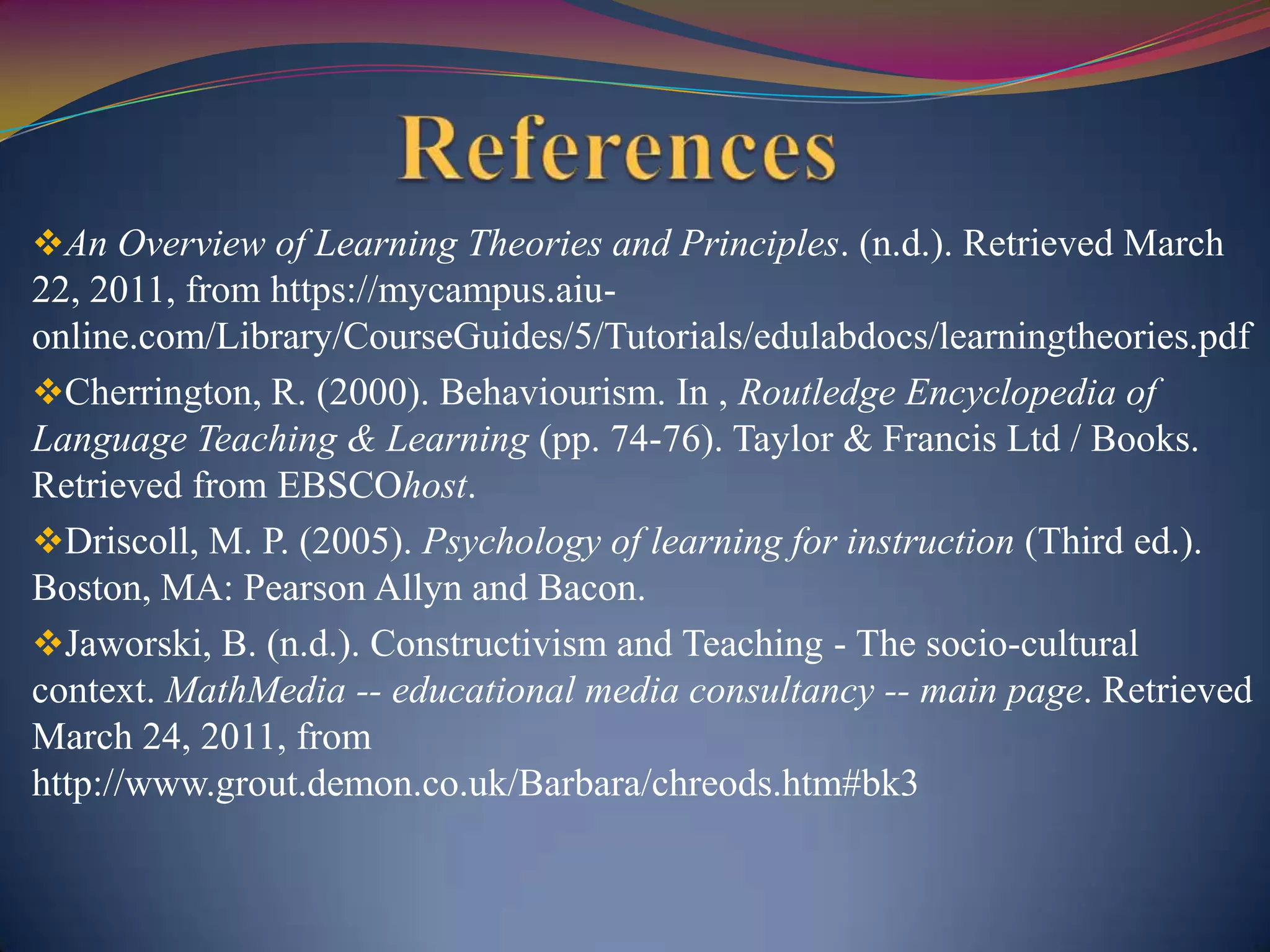 An Overview of Learning Theories and Principles. (n.d.). Retrieved March
22, 2011, from https://mycampus.aiu-
online.com/Library/CourseGuides/5/Tutorials/edulabdocs/learningtheories.pdf
Cherrington, R. (2000). Behaviourism. In , Routledge Encyclopedia of
Language Teaching & Learning (pp. 74-76). Taylor & Francis Ltd / Books.
Retrieved from EBSCOhost.
Driscoll, M. P. (2005). Psychology of learning for instruction (Third ed.).
Boston, MA: Pearson Allyn and Bacon.
Jaworski, B. (n.d.). Constructivism and Teaching - The socio-cultural
context. MathMedia -- educational media consultancy -- main page. Retrieved
March 24, 2011, from
http://www.grout.demon.co.uk/Barbara/chreods.htm#bk3
 
