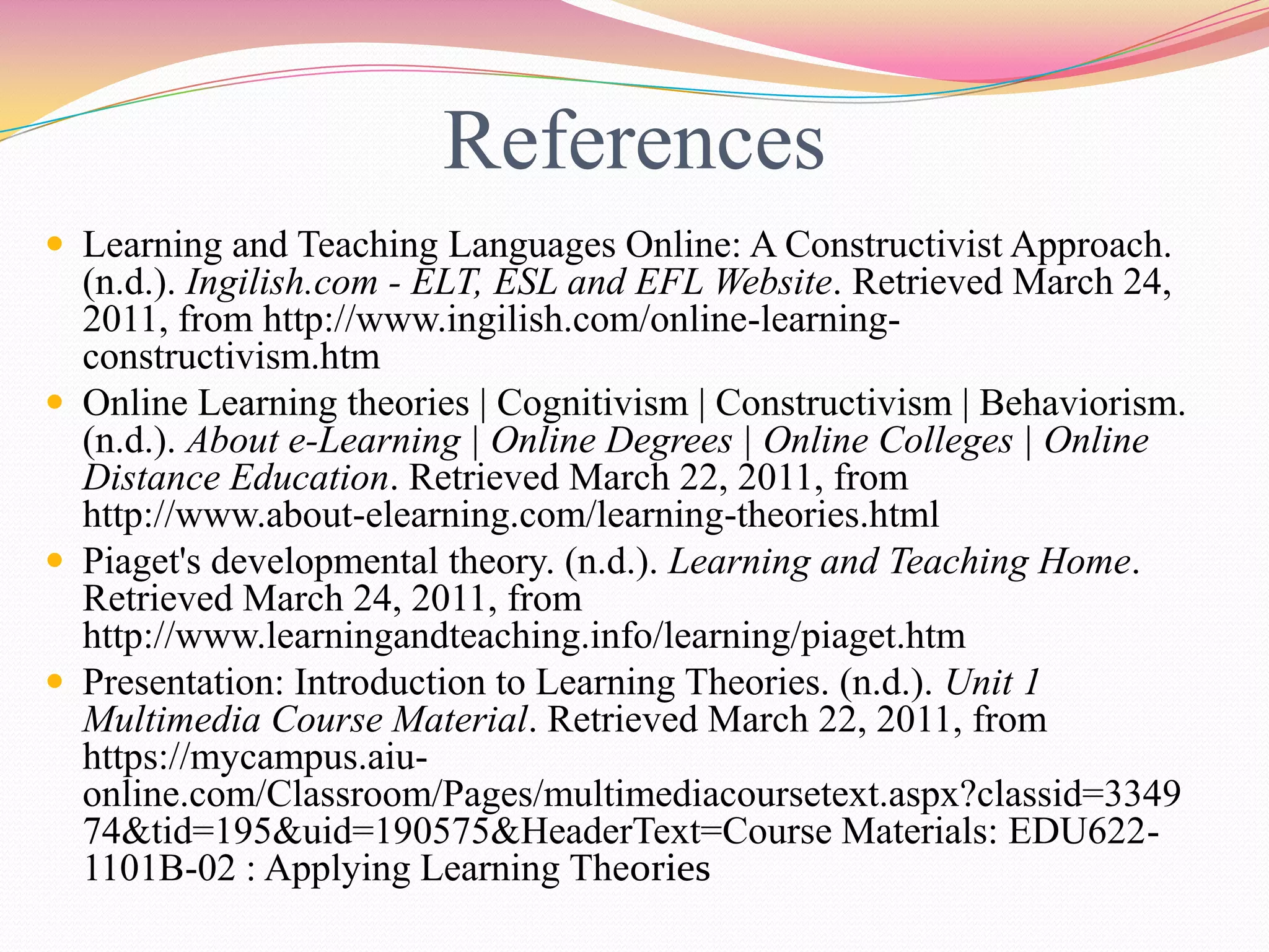References
 Learning and Teaching Languages Online: A Constructivist Approach.
(n.d.). Ingilish.com - ELT, ESL and EFL Website. Retrieved March 24,
2011, from http://www.ingilish.com/online-learning-
constructivism.htm
 Online Learning theories | Cognitivism | Constructivism | Behaviorism.
(n.d.). About e-Learning | Online Degrees | Online Colleges | Online
Distance Education. Retrieved March 22, 2011, from
http://www.about-elearning.com/learning-theories.html
 Piaget's developmental theory. (n.d.). Learning and Teaching Home.
Retrieved March 24, 2011, from
http://www.learningandteaching.info/learning/piaget.htm
 Presentation: Introduction to Learning Theories. (n.d.). Unit 1
Multimedia Course Material. Retrieved March 22, 2011, from
https://mycampus.aiu-
online.com/Classroom/Pages/multimediacoursetext.aspx?classid=3349
74&tid=195&uid=190575&HeaderText=Course Materials: EDU622-
1101B-02 : Applying Learning Theories
 