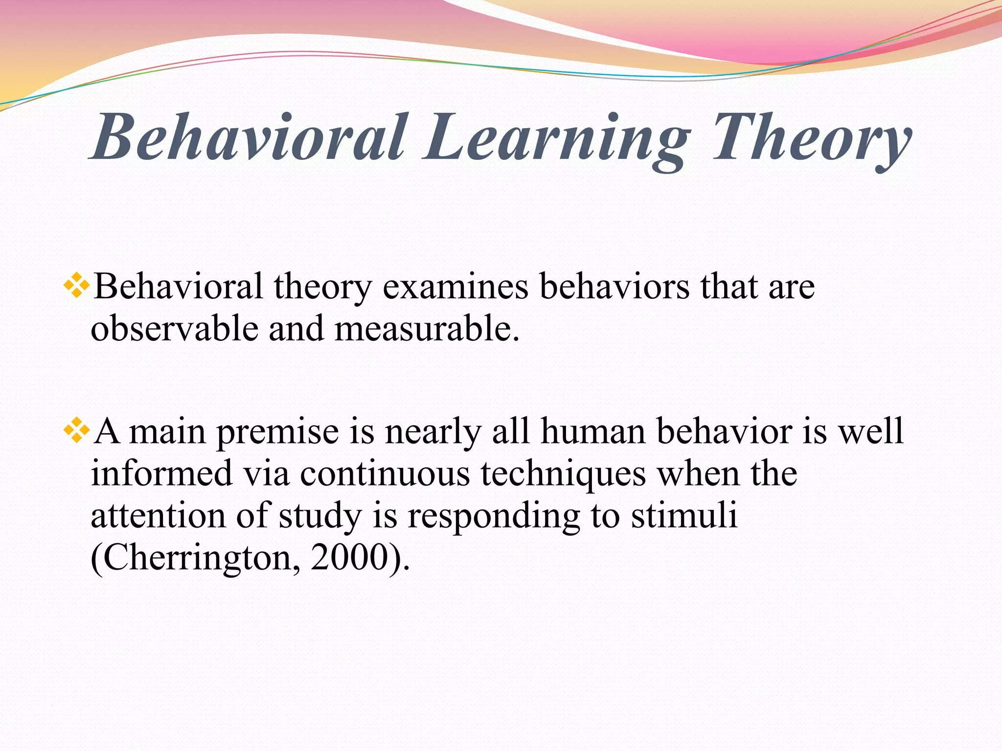 Behavioral Learning Theory
Behavioral theory examines behaviors that are
observable and measurable.
A main premise is nearly all human behavior is well
informed via continuous techniques when the
attention of study is responding to stimuli
(Cherrington, 2000).
 