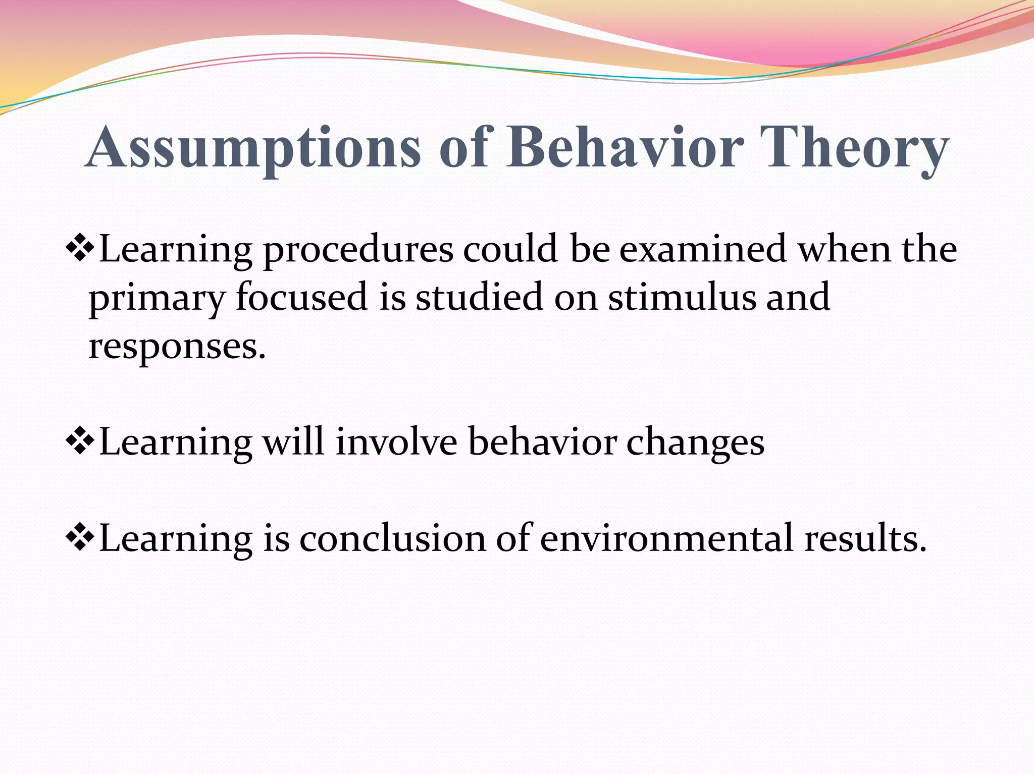 Assumptions of Behavior Theory
Learning procedures could be examined when the
primary focused is studied on stimulus and
responses.
Learning will involve behavior changes
Learning is conclusion of environmental results.
 