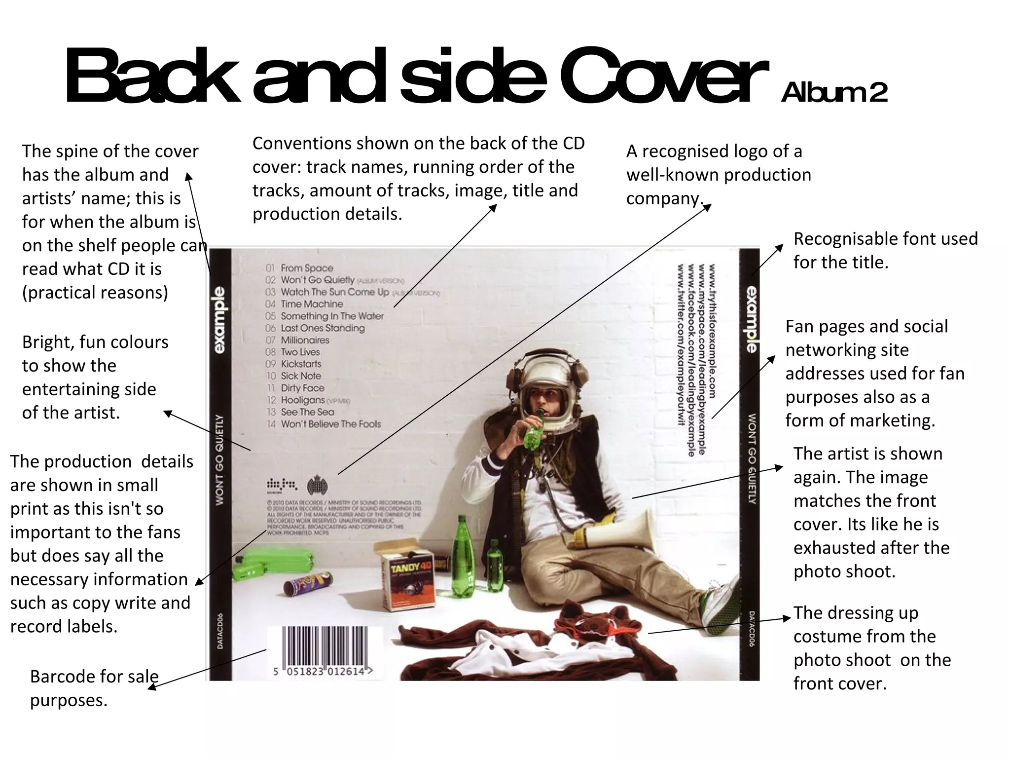 Back and side Cover  Album 2 The spine of the cover has the album and artists’ name; this is for when the album is on the shelf people can read what CD it is (practical reasons) Bright, fun colours to show the entertaining side of the artist. Fan pages and social networking site addresses used for fan purposes also as a form of marketing.  Recognisable font used for the title. The dressing up costume from the photo shoot  on the front cover.  The artist is shown again. The image matches the front cover. Its like he is exhausted after the photo shoot.  The production  details are shown in small print as this isn't so important to the fans but does say all the necessary information such as copy write and record labels.  Conventions shown on the back of the CD cover: track names, running order of the tracks, amount of tracks, image, title and production details.  A recognised logo of a well-known production company.  Barcode for sale purposes.  