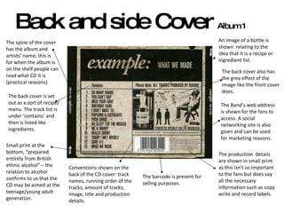 Back and side Cover  Album 1 The production  details are shown in small print as this isn't so important to the fans but does say all the necessary information such as copy write and record labels.  The Band’s web address is shown for the fans to access. A social networking site is also given and can be used for marketing reasons.  The barcode is present for selling purposes.  The spine of the cover has the album and artists’ name; this is for when the album is on the shelf people can read what CD it is (practical reasons) The back cover is set out as a sort of recipe/menu. The track list is under ‘contains’ and then is listed like ingredients.  An image of a bottle is shown  relating to the idea that it is a recipe or ingredient list.  Small print at the bottom, “prepared entirely from British ethnic alcohol” – the relation to alcohol confirms to us that the CD may be aimed at the teenage/young adult generation.  Conventions shown on the back of the CD cover: track names, running order of the tracks, amount of tracks, image, title and production details.  The back cover also has the grey effect of the image like the front cover does.  