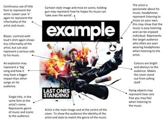 The artist is passionate about his music, headphones represent listening to music on your own, this may show that the music is easy listening and can be enjoyed individual. Represents the target audience who often are seen wearing headphones when listening to the artist. Continuous use of title font to represent the artist. Lower case ‘e’ again to represent the informality of the artist and music.  Blazer, contrast with loud t-shirt again shows less informality of the artist, but can also represent a serious side to his music. An explosion may represent a ‘big’ song and how it may have a bigger impact than other songs on his audience.  Single title, in the same font as the artist’s name. Represents genre of music and iconic to the audience. Colours are bright and obvious to the audience. Makes the cover stand out from selling shelf. Flying objects may represent how care free you may feel when listening to the music. Cartoon style image and mise en scene, holding gun may represent how he hopes his music can ‘take over the world’. Artist is the main image and at the centre of the cover. To show the audience the identity of the artist and style to match the genre of the music. 