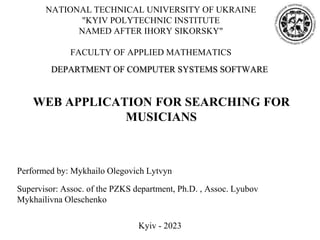 NATIONAL TECHNICAL UNIVERSITY OF UKRAINE
"KYIV POLYTECHNIC INSTITUTE
NAMED AFTER IHORY SIKORSKY"
FACULTY OF APPLIED MATHEMATICS
Performed by: Mykhailo Olegovich Lytvyn
Supervisor: Assoc. of the PZKS department, Ph.D. , Assoc. Lyubov
Mykhailivna Oleschenko
WEB APPLICATION FOR SEARCHING FOR
MUSICIANS
DEPARTMENT OF COMPUTER SYSTEMS SOFTWARE
Kyiv - 2023
 