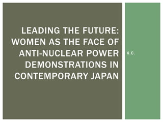 K.C.
LEADING THE FUTURE:
WOMEN AS THE FACE OF
ANTI-NUCLEAR POWER
DEMONSTRATIONS IN
CONTEMPORARY JAPAN
 