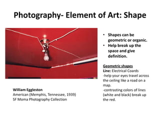 Photography- Element of Art: Shape

                                      • Shapes can be
                                        geometric or organic.
                                      • Help break up the
                                        space and give
                                        definition.

                                      Geometric shapes
                                      Line: Electrical Coards
                                      -help your eyes travel across
                                      the ceiling like a road on a
                                      map.
William Eggleston                     -contrasting colors of lines
American (Memphis, Tennessee, 1939)   (white and black) break up
SF Moma Photography Collection        the red.
 