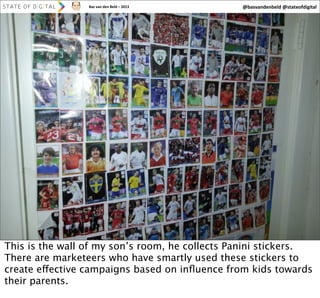 Bas	
  van	
  den	
  Beld	
  –	
  2013

@basvandenbeld	
  @stateofdigital

35

This is the wall of my son’s room, he collects Panini stickers.
There are marketeers who have smartly used these stickers to
create effective campaigns based on inﬂuence from kids towards
their parents.

 