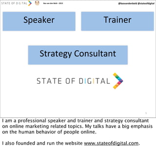 @basvandenbeld	
  @stateofdigital

Bas	
  van	
  den	
  Beld	
  –	
  2013

Speaker

Trainer

Strategy	
  Consultant

5

I am a professional speaker and trainer and strategy consultant
on online marketing related topics. My talks have a big emphasis
on the human behavior of people online.
I also founded and run the website www.stateofdigital.com.

 