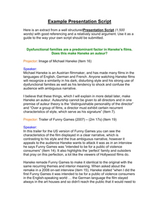 Example Presentation Script
Here is an extract from a well structuredPresentation Script (1,500
words) with good referencing and a relatively sound argument. Use it as a
guide to the way your own script should be submitted.
Dysfunctional families are a predominant factor in Haneke’s films.
Does this make Haneke an auteur?
Projector: Image of Michael Haneke (Item 16)
Speaker:
Michael Haneke is an Austrian filmmaker, and has made many films in the
languages of English, German and French. Anyone watching Haneke films
will recognize a similarity in his dark, disturbing style and his strong use of
dysfunctional families as well as his tendency to shock and confuse the
audience with ambiguous narrative.
I believe that these things, which I will explain in more detail later, make
Haneke an auteur. Auteurship cannot be given to all directors and in one
premise of auteur theory is the “distinguishable personality of the director”
and “Over a group of films, a director must exhibit certain recurrent
characteristics of style, which serve as his signature” (Item 7).
Projector: Trailer of Funny Games (2007) – (2m 17s) (Item 19)
Speaker:
In this trailer for the US version of Funny Games you can see the
characteristics of the film displayed in a clear narrative, which is
contrasting to his style and the true ambiguous narrative, however it
appeals to the audience Haneke wants to attack it was as in an interview
he says Funny Games was “intended to be for a public of violence
consumers” (Item 14). It also highlights the „perfect‟ family and outsiders
that pray on this perfection, a lot like the viewers of Hollywood films do.
Haneke remade Funny Games to make it identical to the original with the
same recurring themes and interior meaning. When asked about the
remake in a 2008 on-set interview (item 15), Haneke stated “when I did the
first Funny Games it was intended to be for a public of violence consumers
in the English-speaking world … the German language the film stayed
always in the art houses and so didn't reach the public that it would need to
 