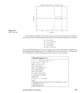 Figure (is0
Root-locus lot.
Root-Locus Plot of G(s) = K(s+0.4)/[s2(s+3.6)]
Real Axis
In the problem considered here, the critical region of gain K is between 4.2 and 4.4.Thus we
need to set the step size small enough in this region. We may divide the region for K as tollows:
Entering MATLAB Program 6-12 into the computer,we obrain the plot as shown in Figure 6-51,
If we change the plot command plot(r,'o')in MATLAB P r ~ g r a m6-12 to plot(r,'-'1,we obtain Fig-
ure 6-52. Figures 6-51 and 6-52 respectively, show satisfa~tc~ryroot-locus plots.
MATLAB Program 6-1 2
"A, -----.---- Root-locus plot ----------
num = [O 0 I 0.41;
den = [I 3.6 0 01;
K1 = [0:0.2:4.21;
K2 = [4.2:0.002:4.4];
K3 = [4.4:0.2:10];
K4 = [I 0:5:200];
K = [KI K2 K3 K4];
r = rlocus(num,den,K);
plot(r,'ol)
v = [-5 1 -5 51; axis(v)
grid
titIe('Root-Locus Plot of G(s) = K(s+ 0.4)/[sA2(s
xlabel('Rea1Axis')
ylabel('lmag Axis')
Example Problems and Solutions
 
