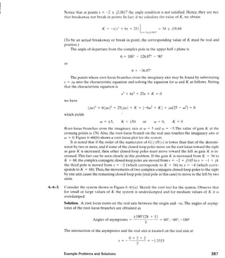 Notice that at points s = -2 * ~2.0817the ang!e condition is not satisfied. Hence, they are nei-
ther breakaway nor break-in points. In fact, if we calculate the value of K, we obtain
(To be an actual breakaway or break-in point, the corresponding value of K must be real and
positive.)
The angle of departure from the complex pole in the upper half s plane is
The points where root-locus branches cross the imaginary axis may be found by substituting
s = j w into the characteristic equation and solving the equation for w and K as follows: Noting
that the characteristic equation is
we have
which yields
Root-locus branches cross the imaginary axis at w = 5 and w = -S.The value of gain K at the
crossing points is 150.Also, the root-locus branch on the real axis touches the imaginary axis at
w = 0.Figure 6-40(b) shows a root-locus plot for the svstern.
It is noted that if the order of the numerator of G ( s ) H ( s )is lower than that of the denomi-
nator by two or more, and if some of the closed-looppoles move on the root locus toward the right
as gain K is increased, then other closed-loop poles must move toward the left as gain K is in-
creased.This fact can be seen clearly in this problem. If the gain K is increased from K = 34 to
K = 68,the complex-conjugate closed-loop poles are moved from s = -2 + 13.65 to s = -1 + j4:
the third pole is moved from s = -2 (which corresponds to K = 34) to s = -4 (which corre-
sponds to K = 68).Thus, the movements of two complex-conjugate closed-loop poles to the right
by one unit cause the remaining closed-loop pole (real pole in this case) to move to the left by two
units.
A-6-3. Consider the system shown in Figure 6-41(a). Sketch the root loci for the system. Observe that
for small or large values of K the system is underdamped and for medium values of K it is
overdamped.
Solution. A root locus exists on the real axis between the origin and -m. The angles of asymp-
totes of the root-locus branches are obtained as
+180°(2k + 1)
Angles of asymptotes =
3
= 60°,-60°, -180"
The intersection of the asymptotes and the real axis is located on the real axis at
Example Problems and Solutions
 