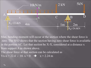 Max. bending moment will occur at the section where the shear force is
zero. The SFD shows that the section having zero shear force is available
in the portion AC. Let that section be X-X, considered at a distance x
from support A as shown above.
The shear force at that section can be calculated as
Vx-x = 22.4 - 10. x = 0  x = 2.24 m
4m 1m 2m
2 kN 5kN
10kN/m
A
B
C D
RA=22.4kN
RB=24.6kN
X
X
x
 