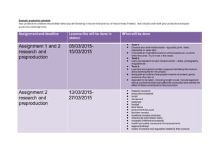 Example production schedule
Your production scheduleshould detail what you will bedoing in lesson time (and out of lesson times if needs). And should cover both your production and post-
production (editing) times.
Assignment and deadline Lessons this will be done in
(dates)
What will be done
Assignment 1 and 2
research and
preproduction
05/03/2015-
15/03/2015
 Task 1:
 Choose your area media sector – eg audio,print, video,
interactive or news item
 Complete an inspiration board on whatprojects you could do
within this area. Try to have a few ideas.
 Task 2:
 Carry out research on your chosen sector – video, photography,
magazine etc
 Task 3:
 Learners will presenta written proposal identifying the medium
and a working title for the project,
 along with an outline of the project in terms of content, genre,
audience,the style or
 Approach to be taken, including length or size. Include legal and
ethical constraints thatmightaffect the production and identify the
effect of these constraints on the production.
Assignment 2
research and
preproduction
13/03/2015-
27/03/2015
 Detailed research
 production schedule
 script
 storyboard
 sketches
 budget
 time frame
 personnel to be used
 facilities needed
 locations (location pictures)
 clearances (permission slips)
 copyright (intellectual property)
 health and safety (recce and risk assessment)
 legal and ethical
 codes of practice and regulation related to their product
 