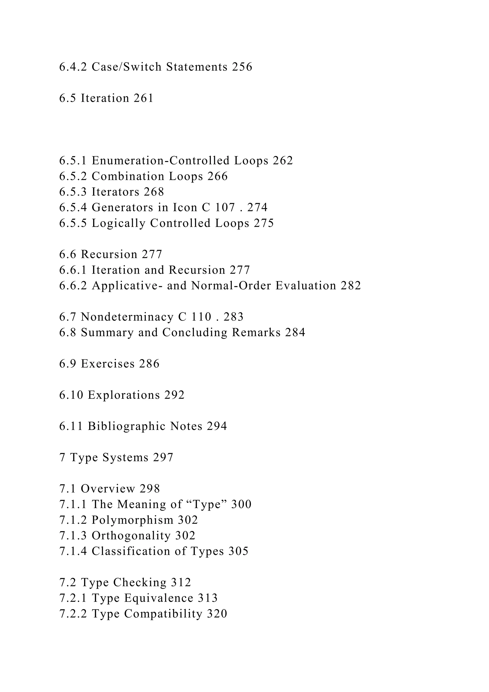 6.4.2 Case/Switch Statements 256
6.5 Iteration 261
6.5.1 Enumeration-Controlled Loops 262
6.5.2 Combination Loops 266
6.5.3 Iterators 268
6.5.4 Generators in Icon C 107 . 274
6.5.5 Logically Controlled Loops 275
6.6 Recursion 277
6.6.1 Iteration and Recursion 277
6.6.2 Applicative- and Normal-Order Evaluation 282
6.7 Nondeterminacy C 110 . 283
6.8 Summary and Concluding Remarks 284
6.9 Exercises 286
6.10 Explorations 292
6.11 Bibliographic Notes 294
7 Type Systems 297
7.1 Overview 298
7.1.1 The Meaning of “Type” 300
7.1.2 Polymorphism 302
7.1.3 Orthogonality 302
7.1.4 Classification of Types 305
7.2 Type Checking 312
7.2.1 Type Equivalence 313
7.2.2 Type Compatibility 320
 