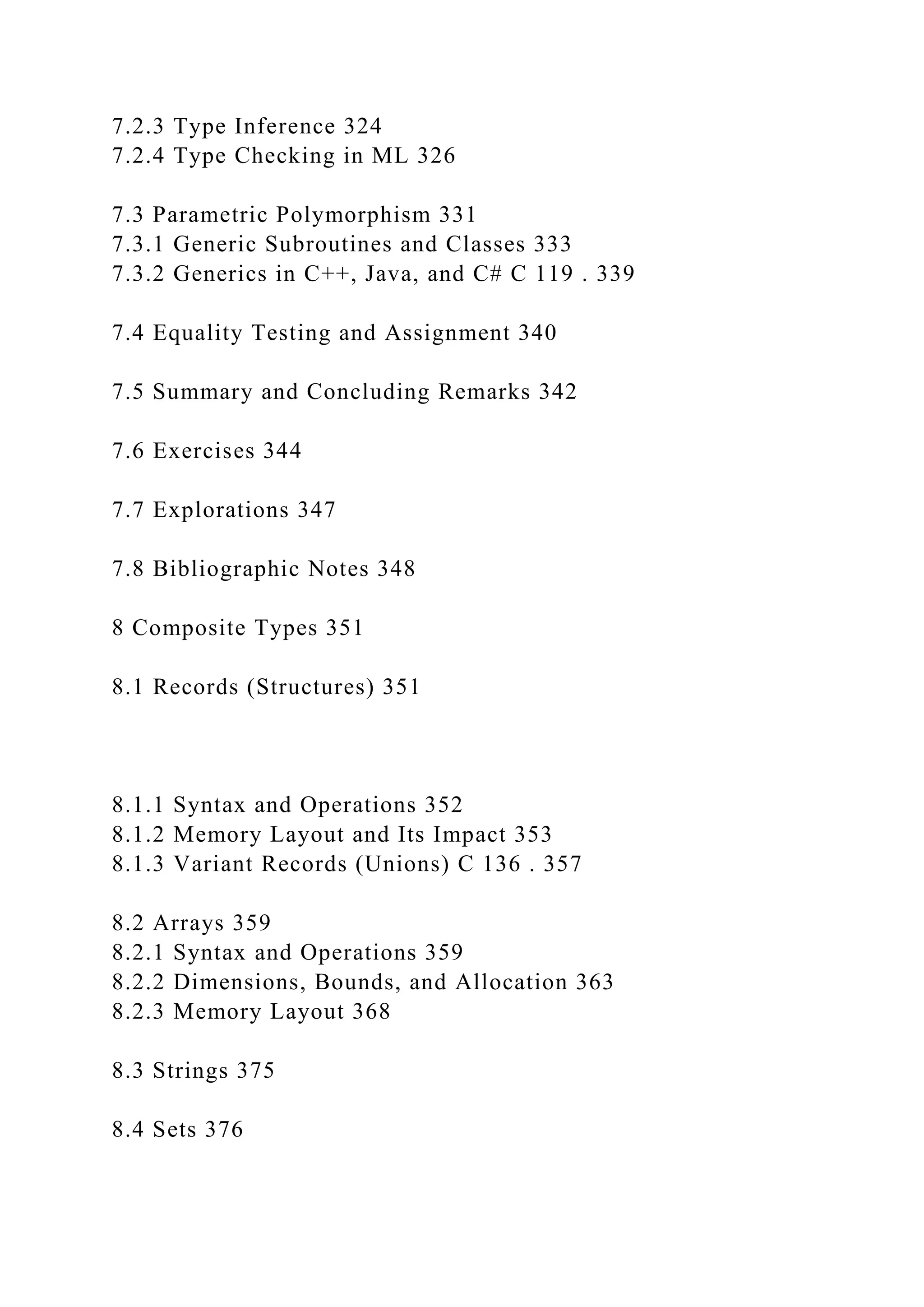 7.2.3 Type Inference 324
7.2.4 Type Checking in ML 326
7.3 Parametric Polymorphism 331
7.3.1 Generic Subroutines and Classes 333
7.3.2 Generics in C++, Java, and C# C 119 . 339
7.4 Equality Testing and Assignment 340
7.5 Summary and Concluding Remarks 342
7.6 Exercises 344
7.7 Explorations 347
7.8 Bibliographic Notes 348
8 Composite Types 351
8.1 Records (Structures) 351
8.1.1 Syntax and Operations 352
8.1.2 Memory Layout and Its Impact 353
8.1.3 Variant Records (Unions) C 136 . 357
8.2 Arrays 359
8.2.1 Syntax and Operations 359
8.2.2 Dimensions, Bounds, and Allocation 363
8.2.3 Memory Layout 368
8.3 Strings 375
8.4 Sets 376
 