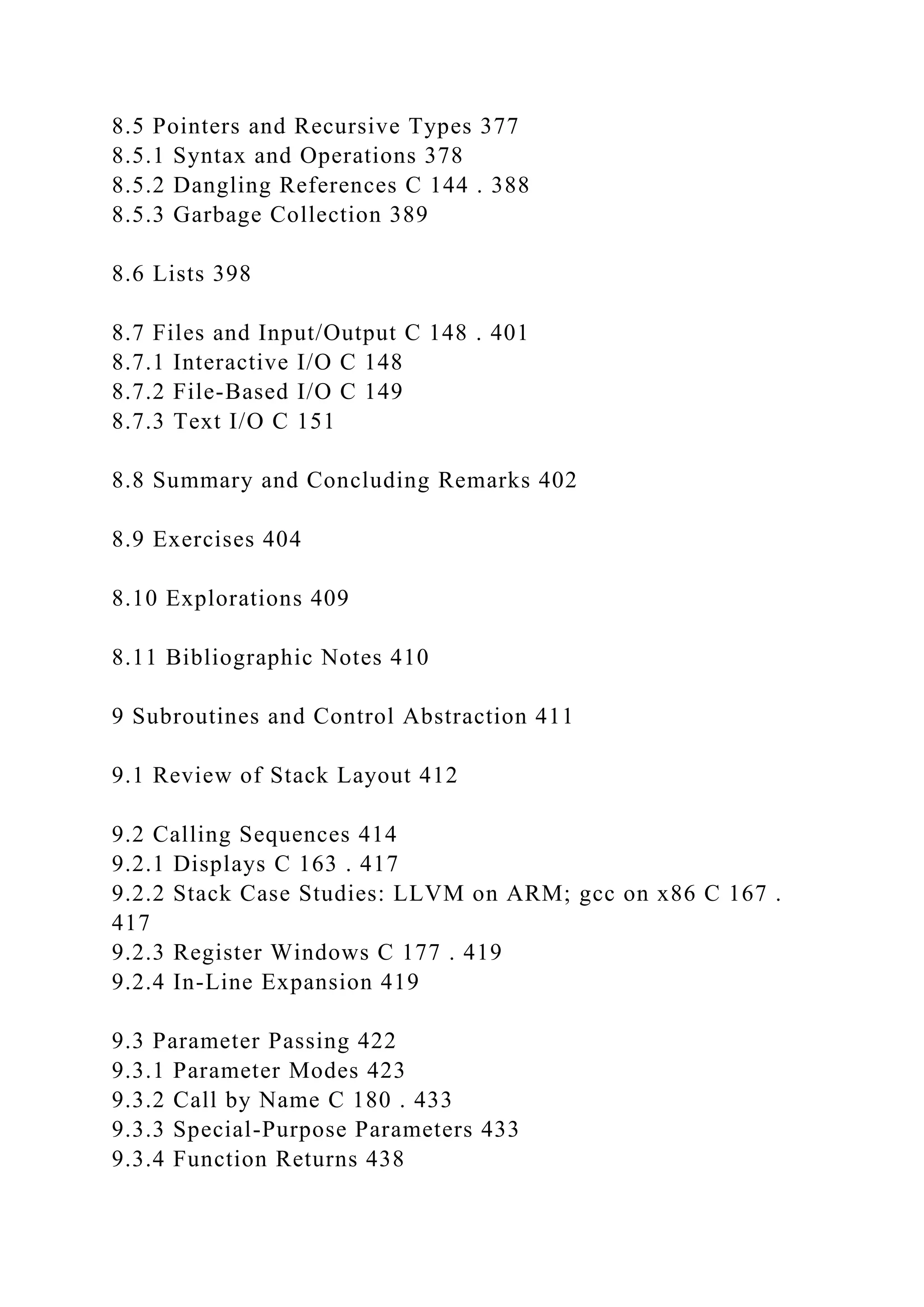 8.5 Pointers and Recursive Types 377
8.5.1 Syntax and Operations 378
8.5.2 Dangling References C 144 . 388
8.5.3 Garbage Collection 389
8.6 Lists 398
8.7 Files and Input/Output C 148 . 401
8.7.1 Interactive I/O C 148
8.7.2 File-Based I/O C 149
8.7.3 Text I/O C 151
8.8 Summary and Concluding Remarks 402
8.9 Exercises 404
8.10 Explorations 409
8.11 Bibliographic Notes 410
9 Subroutines and Control Abstraction 411
9.1 Review of Stack Layout 412
9.2 Calling Sequences 414
9.2.1 Displays C 163 . 417
9.2.2 Stack Case Studies: LLVM on ARM; gcc on x86 C 167 .
417
9.2.3 Register Windows C 177 . 419
9.2.4 In-Line Expansion 419
9.3 Parameter Passing 422
9.3.1 Parameter Modes 423
9.3.2 Call by Name C 180 . 433
9.3.3 Special-Purpose Parameters 433
9.3.4 Function Returns 438
 