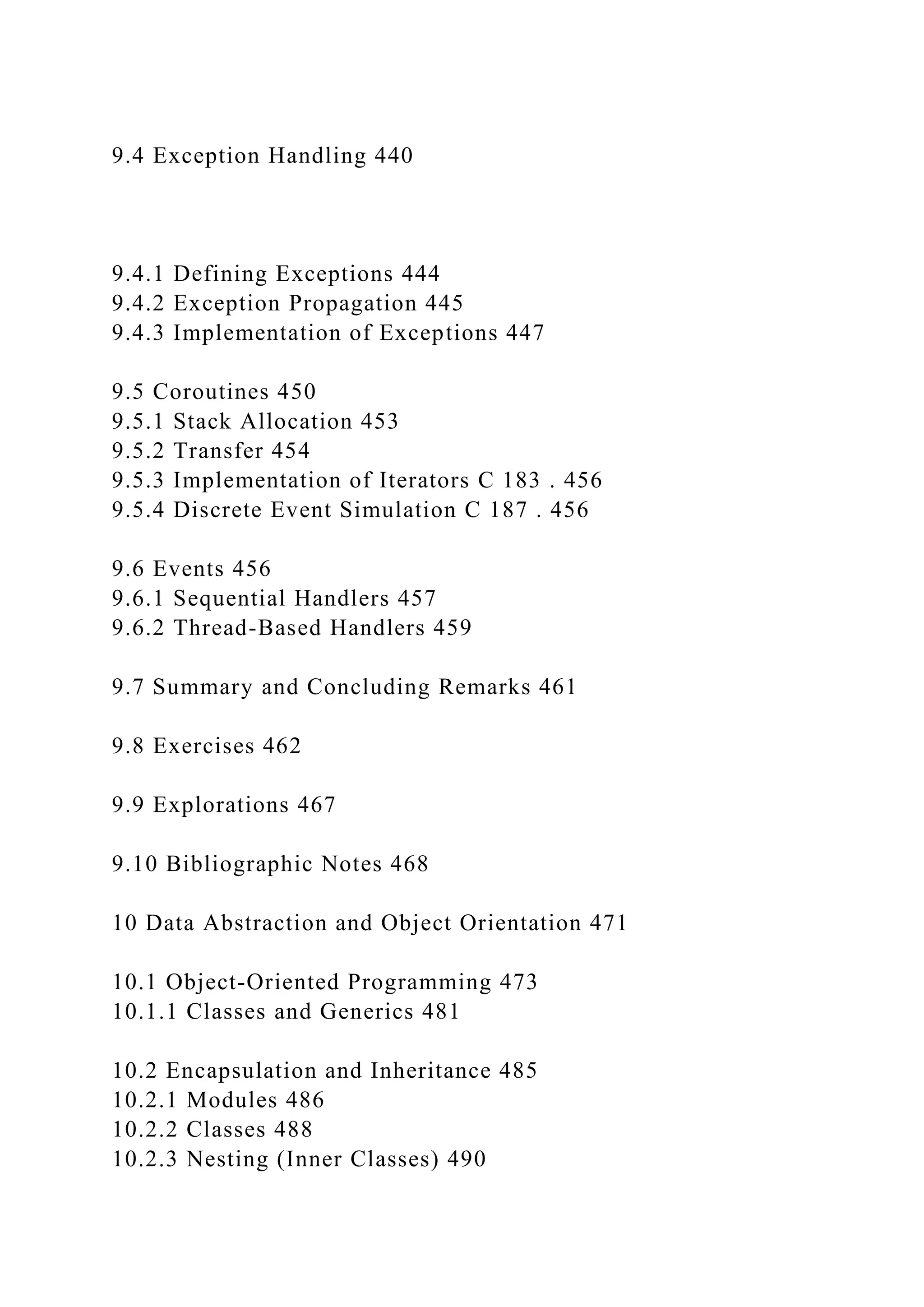 9.4 Exception Handling 440
9.4.1 Defining Exceptions 444
9.4.2 Exception Propagation 445
9.4.3 Implementation of Exceptions 447
9.5 Coroutines 450
9.5.1 Stack Allocation 453
9.5.2 Transfer 454
9.5.3 Implementation of Iterators C 183 . 456
9.5.4 Discrete Event Simulation C 187 . 456
9.6 Events 456
9.6.1 Sequential Handlers 457
9.6.2 Thread-Based Handlers 459
9.7 Summary and Concluding Remarks 461
9.8 Exercises 462
9.9 Explorations 467
9.10 Bibliographic Notes 468
10 Data Abstraction and Object Orientation 471
10.1 Object-Oriented Programming 473
10.1.1 Classes and Generics 481
10.2 Encapsulation and Inheritance 485
10.2.1 Modules 486
10.2.2 Classes 488
10.2.3 Nesting (Inner Classes) 490
 