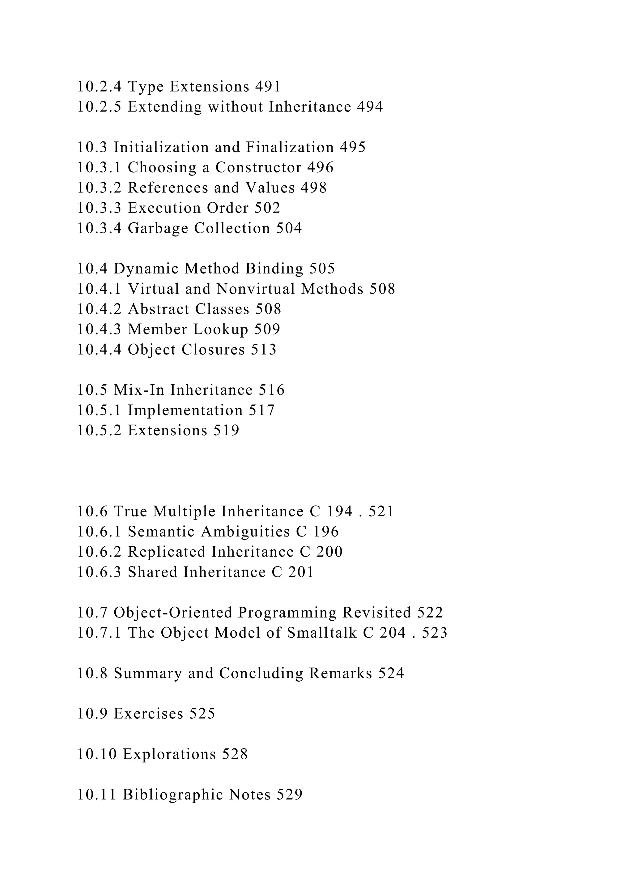 10.2.4 Type Extensions 491
10.2.5 Extending without Inheritance 494
10.3 Initialization and Finalization 495
10.3.1 Choosing a Constructor 496
10.3.2 References and Values 498
10.3.3 Execution Order 502
10.3.4 Garbage Collection 504
10.4 Dynamic Method Binding 505
10.4.1 Virtual and Nonvirtual Methods 508
10.4.2 Abstract Classes 508
10.4.3 Member Lookup 509
10.4.4 Object Closures 513
10.5 Mix-In Inheritance 516
10.5.1 Implementation 517
10.5.2 Extensions 519
10.6 True Multiple Inheritance C 194 . 521
10.6.1 Semantic Ambiguities C 196
10.6.2 Replicated Inheritance C 200
10.6.3 Shared Inheritance C 201
10.7 Object-Oriented Programming Revisited 522
10.7.1 The Object Model of Smalltalk C 204 . 523
10.8 Summary and Concluding Remarks 524
10.9 Exercises 525
10.10 Explorations 528
10.11 Bibliographic Notes 529
 