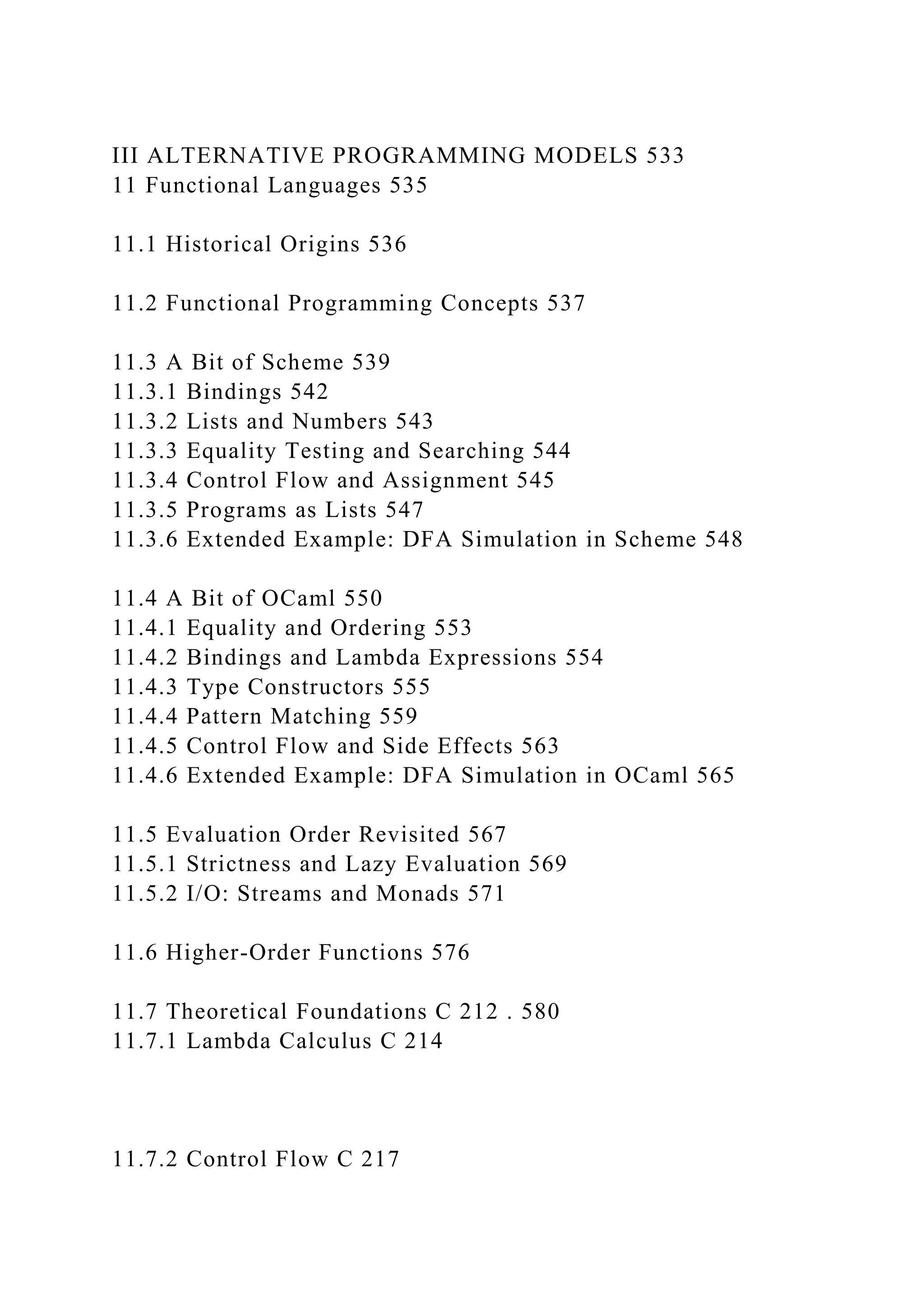 III ALTERNATIVE PROGRAMMING MODELS 533
11 Functional Languages 535
11.1 Historical Origins 536
11.2 Functional Programming Concepts 537
11.3 A Bit of Scheme 539
11.3.1 Bindings 542
11.3.2 Lists and Numbers 543
11.3.3 Equality Testing and Searching 544
11.3.4 Control Flow and Assignment 545
11.3.5 Programs as Lists 547
11.3.6 Extended Example: DFA Simulation in Scheme 548
11.4 A Bit of OCaml 550
11.4.1 Equality and Ordering 553
11.4.2 Bindings and Lambda Expressions 554
11.4.3 Type Constructors 555
11.4.4 Pattern Matching 559
11.4.5 Control Flow and Side Effects 563
11.4.6 Extended Example: DFA Simulation in OCaml 565
11.5 Evaluation Order Revisited 567
11.5.1 Strictness and Lazy Evaluation 569
11.5.2 I/O: Streams and Monads 571
11.6 Higher-Order Functions 576
11.7 Theoretical Foundations C 212 . 580
11.7.1 Lambda Calculus C 214
11.7.2 Control Flow C 217
 