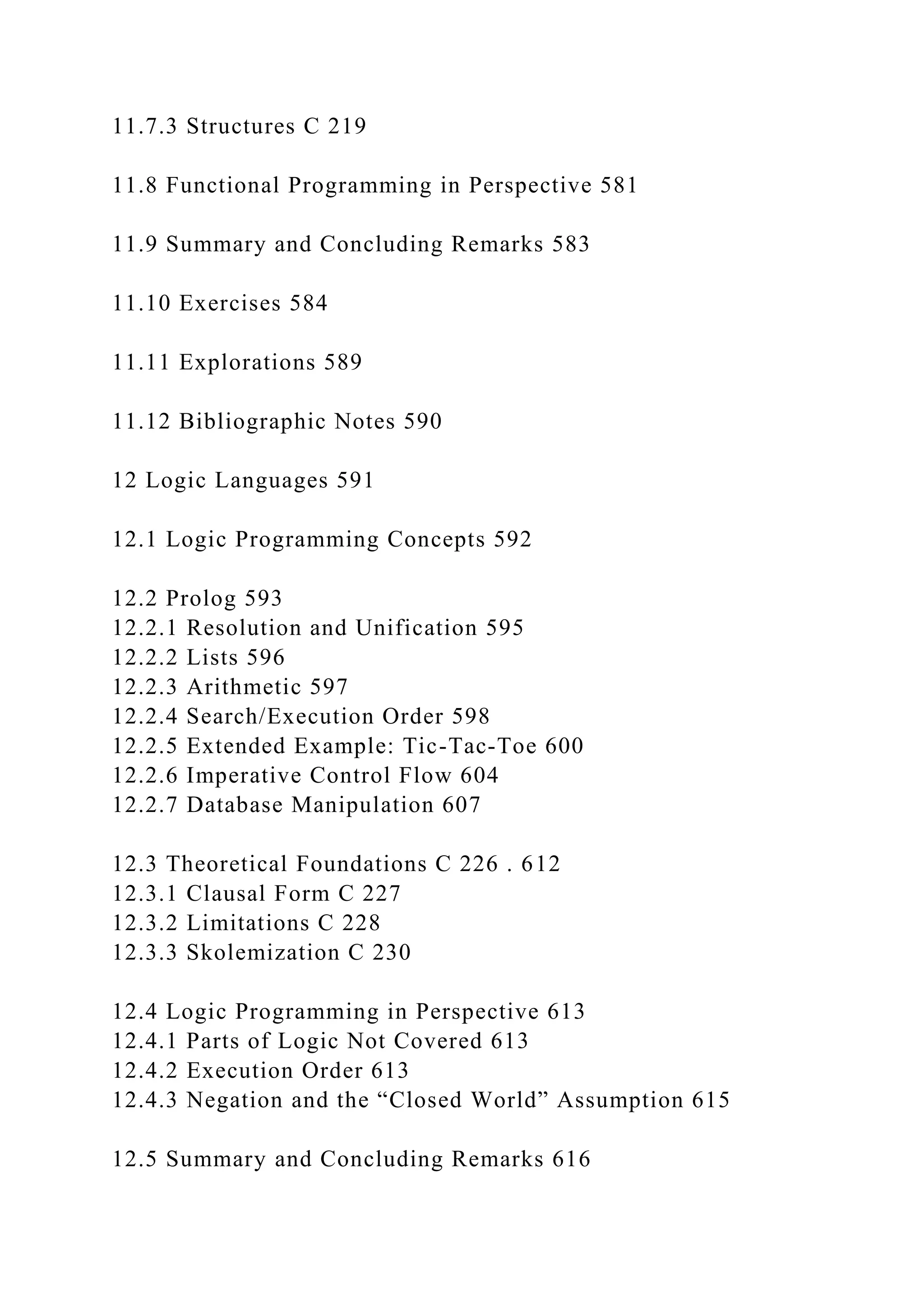 11.7.3 Structures C 219
11.8 Functional Programming in Perspective 581
11.9 Summary and Concluding Remarks 583
11.10 Exercises 584
11.11 Explorations 589
11.12 Bibliographic Notes 590
12 Logic Languages 591
12.1 Logic Programming Concepts 592
12.2 Prolog 593
12.2.1 Resolution and Unification 595
12.2.2 Lists 596
12.2.3 Arithmetic 597
12.2.4 Search/Execution Order 598
12.2.5 Extended Example: Tic-Tac-Toe 600
12.2.6 Imperative Control Flow 604
12.2.7 Database Manipulation 607
12.3 Theoretical Foundations C 226 . 612
12.3.1 Clausal Form C 227
12.3.2 Limitations C 228
12.3.3 Skolemization C 230
12.4 Logic Programming in Perspective 613
12.4.1 Parts of Logic Not Covered 613
12.4.2 Execution Order 613
12.4.3 Negation and the “Closed World” Assumption 615
12.5 Summary and Concluding Remarks 616
 