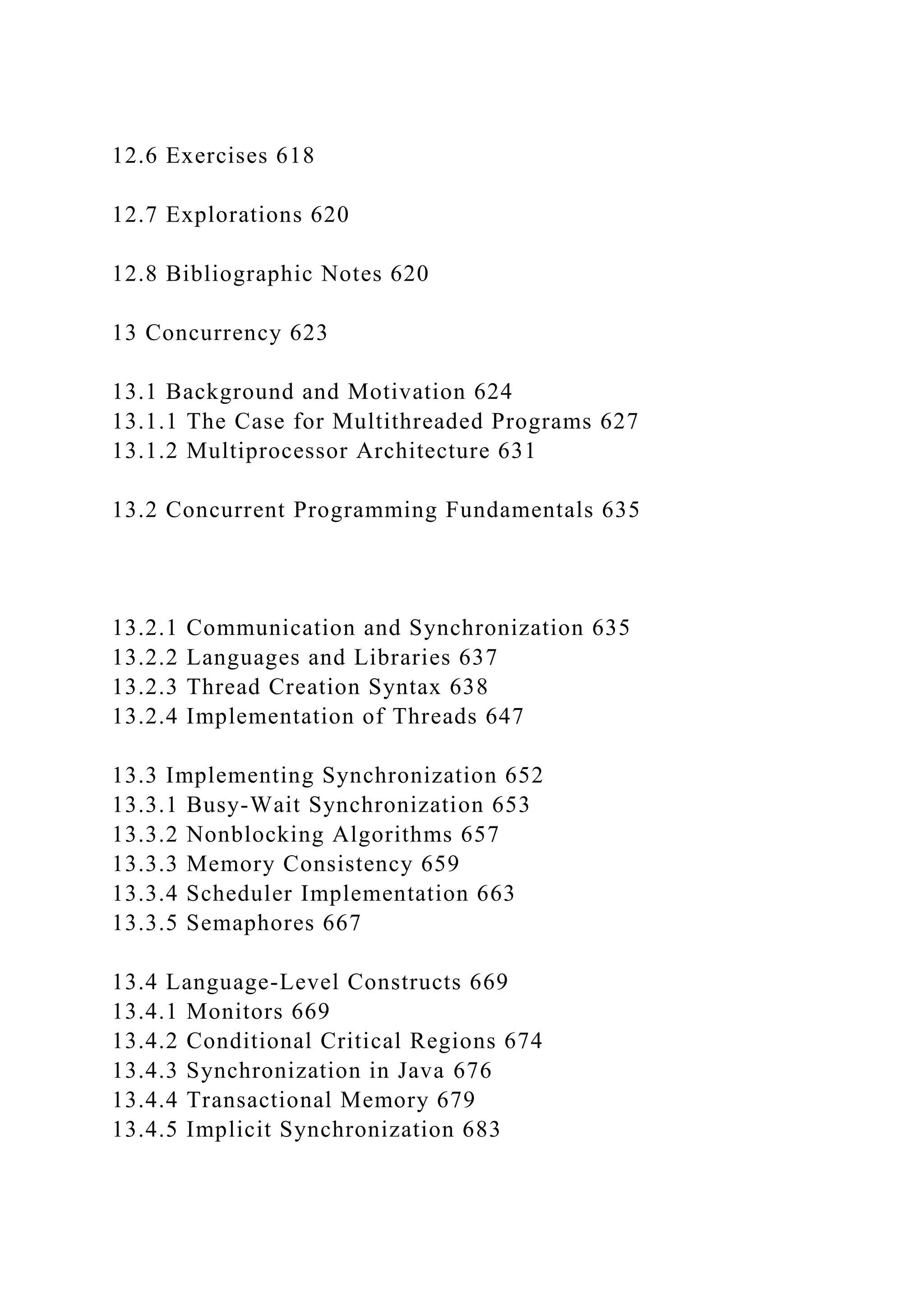 12.6 Exercises 618
12.7 Explorations 620
12.8 Bibliographic Notes 620
13 Concurrency 623
13.1 Background and Motivation 624
13.1.1 The Case for Multithreaded Programs 627
13.1.2 Multiprocessor Architecture 631
13.2 Concurrent Programming Fundamentals 635
13.2.1 Communication and Synchronization 635
13.2.2 Languages and Libraries 637
13.2.3 Thread Creation Syntax 638
13.2.4 Implementation of Threads 647
13.3 Implementing Synchronization 652
13.3.1 Busy-Wait Synchronization 653
13.3.2 Nonblocking Algorithms 657
13.3.3 Memory Consistency 659
13.3.4 Scheduler Implementation 663
13.3.5 Semaphores 667
13.4 Language-Level Constructs 669
13.4.1 Monitors 669
13.4.2 Conditional Critical Regions 674
13.4.3 Synchronization in Java 676
13.4.4 Transactional Memory 679
13.4.5 Implicit Synchronization 683
 