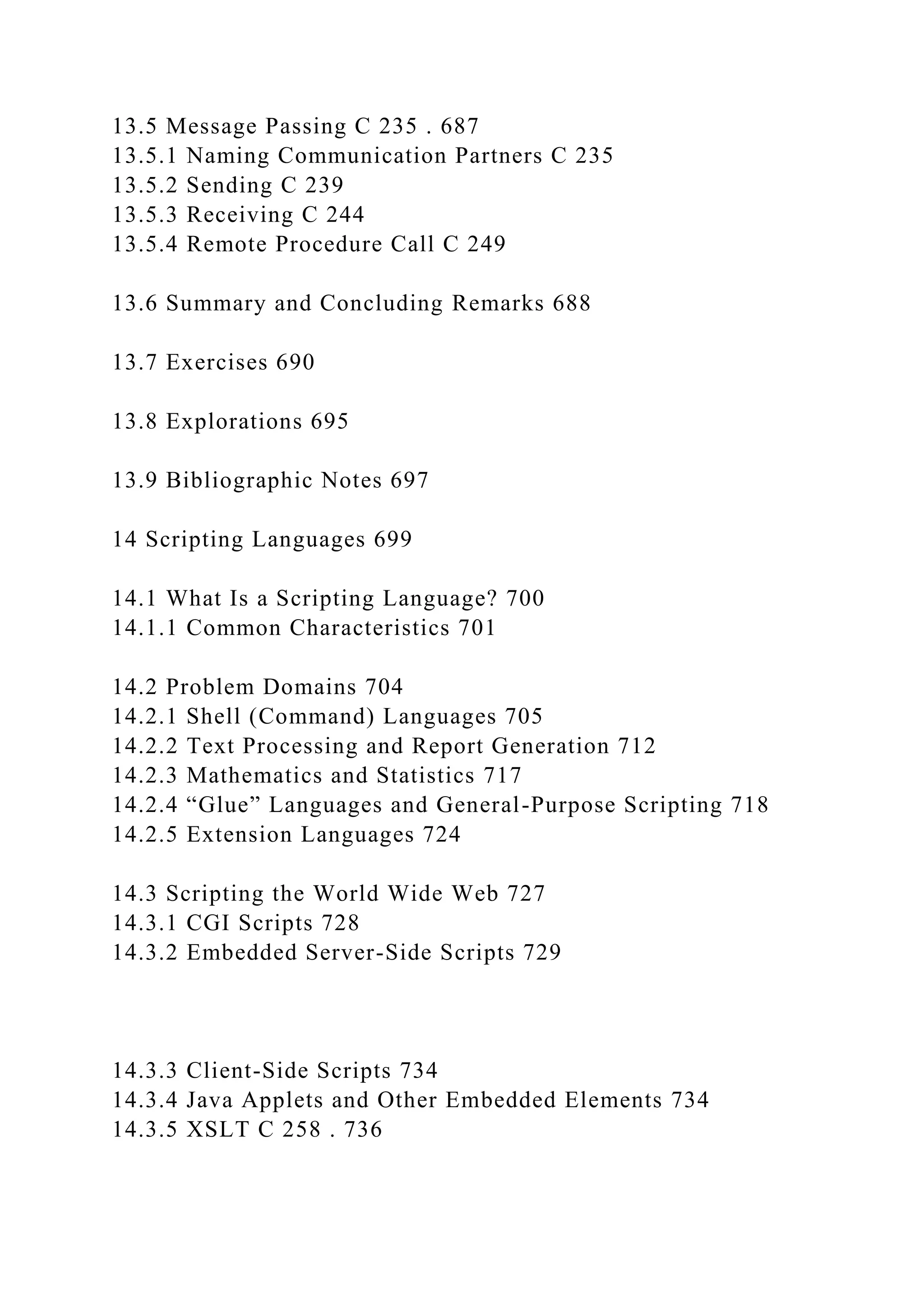 13.5 Message Passing C 235 . 687
13.5.1 Naming Communication Partners C 235
13.5.2 Sending C 239
13.5.3 Receiving C 244
13.5.4 Remote Procedure Call C 249
13.6 Summary and Concluding Remarks 688
13.7 Exercises 690
13.8 Explorations 695
13.9 Bibliographic Notes 697
14 Scripting Languages 699
14.1 What Is a Scripting Language? 700
14.1.1 Common Characteristics 701
14.2 Problem Domains 704
14.2.1 Shell (Command) Languages 705
14.2.2 Text Processing and Report Generation 712
14.2.3 Mathematics and Statistics 717
14.2.4 “Glue” Languages and General-Purpose Scripting 718
14.2.5 Extension Languages 724
14.3 Scripting the World Wide Web 727
14.3.1 CGI Scripts 728
14.3.2 Embedded Server-Side Scripts 729
14.3.3 Client-Side Scripts 734
14.3.4 Java Applets and Other Embedded Elements 734
14.3.5 XSLT C 258 . 736
 