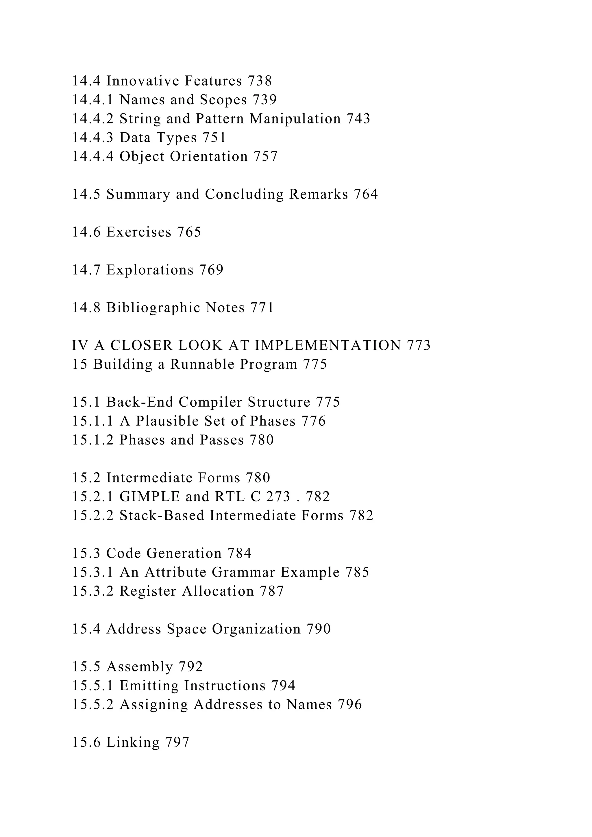 14.4 Innovative Features 738
14.4.1 Names and Scopes 739
14.4.2 String and Pattern Manipulation 743
14.4.3 Data Types 751
14.4.4 Object Orientation 757
14.5 Summary and Concluding Remarks 764
14.6 Exercises 765
14.7 Explorations 769
14.8 Bibliographic Notes 771
IV A CLOSER LOOK AT IMPLEMENTATION 773
15 Building a Runnable Program 775
15.1 Back-End Compiler Structure 775
15.1.1 A Plausible Set of Phases 776
15.1.2 Phases and Passes 780
15.2 Intermediate Forms 780
15.2.1 GIMPLE and RTL C 273 . 782
15.2.2 Stack-Based Intermediate Forms 782
15.3 Code Generation 784
15.3.1 An Attribute Grammar Example 785
15.3.2 Register Allocation 787
15.4 Address Space Organization 790
15.5 Assembly 792
15.5.1 Emitting Instructions 794
15.5.2 Assigning Addresses to Names 796
15.6 Linking 797
 