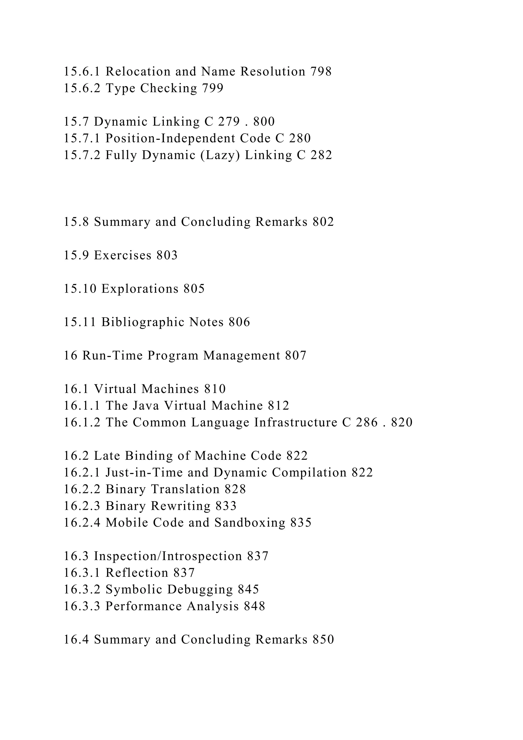 15.6.1 Relocation and Name Resolution 798
15.6.2 Type Checking 799
15.7 Dynamic Linking C 279 . 800
15.7.1 Position-Independent Code C 280
15.7.2 Fully Dynamic (Lazy) Linking C 282
15.8 Summary and Concluding Remarks 802
15.9 Exercises 803
15.10 Explorations 805
15.11 Bibliographic Notes 806
16 Run-Time Program Management 807
16.1 Virtual Machines 810
16.1.1 The Java Virtual Machine 812
16.1.2 The Common Language Infrastructure C 286 . 820
16.2 Late Binding of Machine Code 822
16.2.1 Just-in-Time and Dynamic Compilation 822
16.2.2 Binary Translation 828
16.2.3 Binary Rewriting 833
16.2.4 Mobile Code and Sandboxing 835
16.3 Inspection/Introspection 837
16.3.1 Reflection 837
16.3.2 Symbolic Debugging 845
16.3.3 Performance Analysis 848
16.4 Summary and Concluding Remarks 850
 