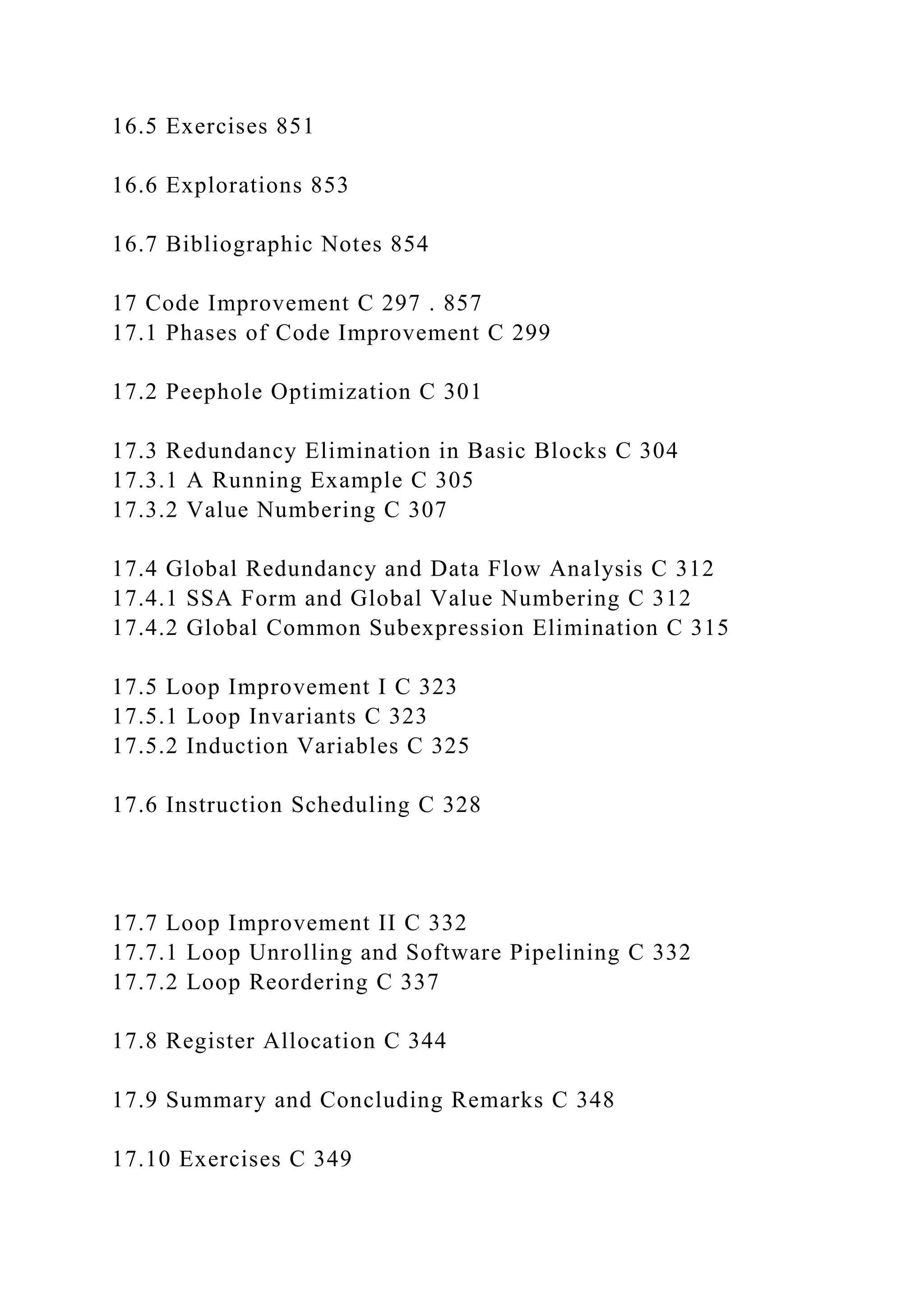 16.5 Exercises 851
16.6 Explorations 853
16.7 Bibliographic Notes 854
17 Code Improvement C 297 . 857
17.1 Phases of Code Improvement C 299
17.2 Peephole Optimization C 301
17.3 Redundancy Elimination in Basic Blocks C 304
17.3.1 A Running Example C 305
17.3.2 Value Numbering C 307
17.4 Global Redundancy and Data Flow Analysis C 312
17.4.1 SSA Form and Global Value Numbering C 312
17.4.2 Global Common Subexpression Elimination C 315
17.5 Loop Improvement I C 323
17.5.1 Loop Invariants C 323
17.5.2 Induction Variables C 325
17.6 Instruction Scheduling C 328
17.7 Loop Improvement II C 332
17.7.1 Loop Unrolling and Software Pipelining C 332
17.7.2 Loop Reordering C 337
17.8 Register Allocation C 344
17.9 Summary and Concluding Remarks C 348
17.10 Exercises C 349
 