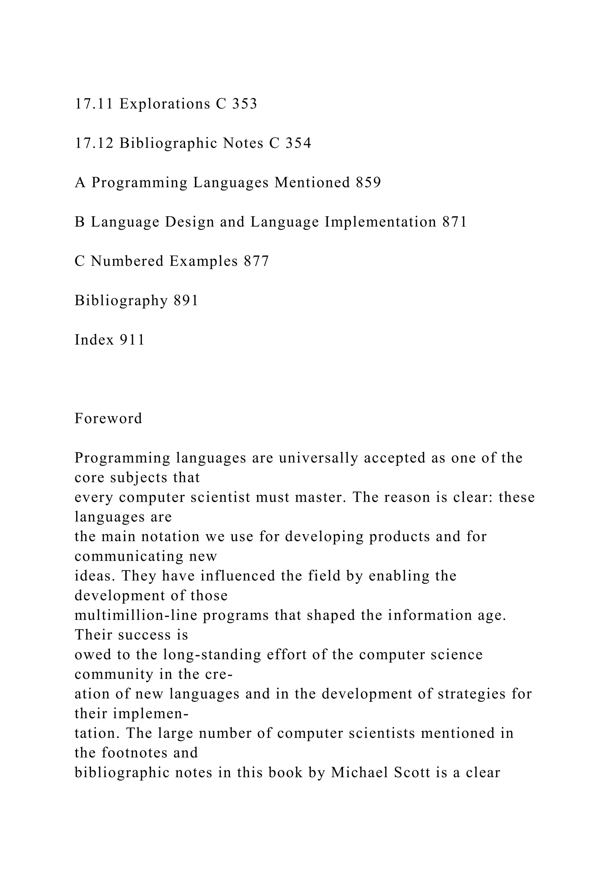17.11 Explorations C 353
17.12 Bibliographic Notes C 354
A Programming Languages Mentioned 859
B Language Design and Language Implementation 871
C Numbered Examples 877
Bibliography 891
Index 911
Foreword
Programming languages are universally accepted as one of the
core subjects that
every computer scientist must master. The reason is clear: these
languages are
the main notation we use for developing products and for
communicating new
ideas. They have influenced the field by enabling the
development of those
multimillion-line programs that shaped the information age.
Their success is
owed to the long-standing effort of the computer science
community in the cre-
ation of new languages and in the development of strategies for
their implemen-
tation. The large number of computer scientists mentioned in
the footnotes and
bibliographic notes in this book by Michael Scott is a clear
 