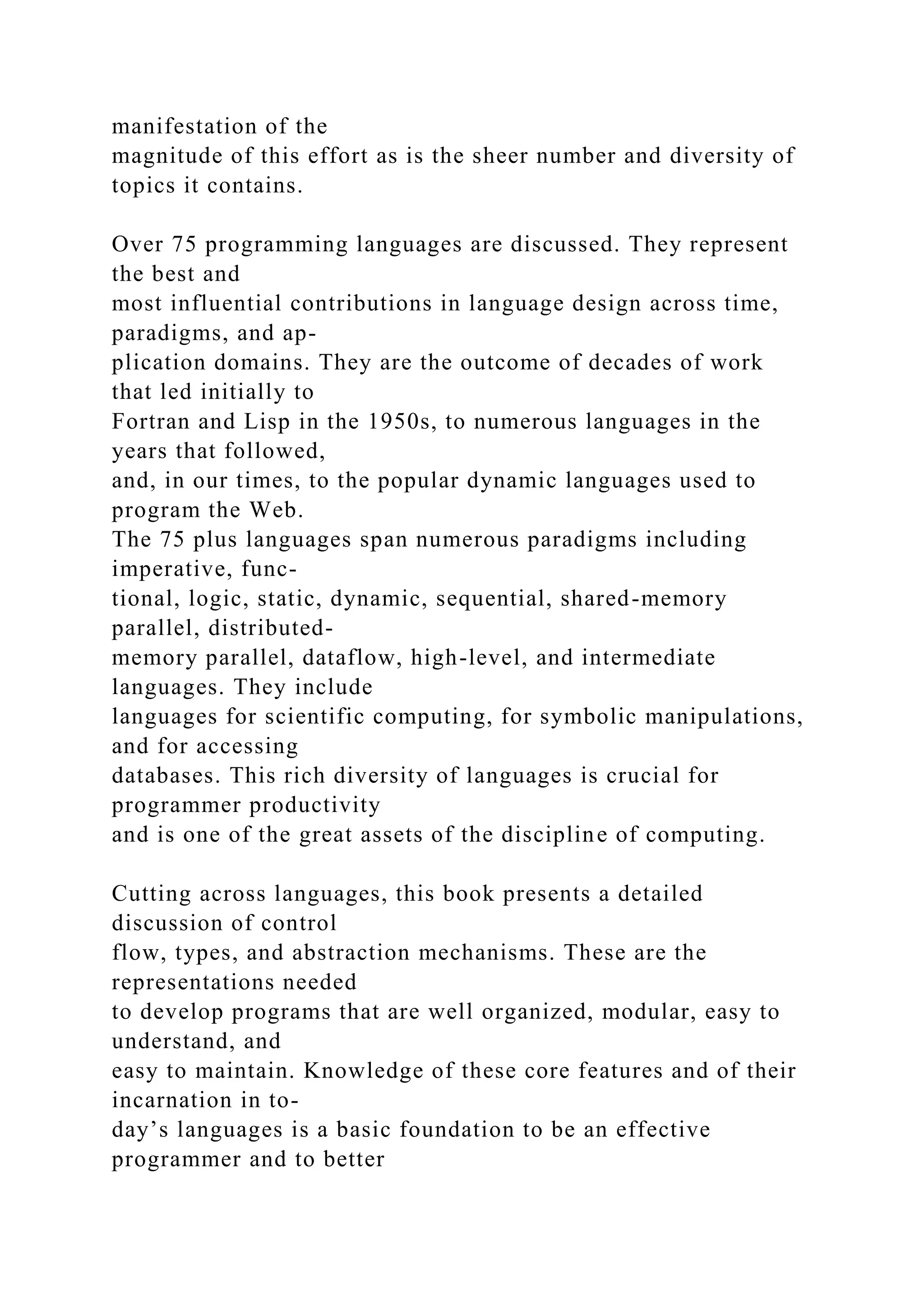 manifestation of the
magnitude of this effort as is the sheer number and diversity of
topics it contains.
Over 75 programming languages are discussed. They represent
the best and
most influential contributions in language design across time,
paradigms, and ap-
plication domains. They are the outcome of decades of work
that led initially to
Fortran and Lisp in the 1950s, to numerous languages in the
years that followed,
and, in our times, to the popular dynamic languages used to
program the Web.
The 75 plus languages span numerous paradigms including
imperative, func-
tional, logic, static, dynamic, sequential, shared-memory
parallel, distributed-
memory parallel, dataflow, high-level, and intermediate
languages. They include
languages for scientific computing, for symbolic manipulations,
and for accessing
databases. This rich diversity of languages is crucial for
programmer productivity
and is one of the great assets of the discipline of computing.
Cutting across languages, this book presents a detailed
discussion of control
flow, types, and abstraction mechanisms. These are the
representations needed
to develop programs that are well organized, modular, easy to
understand, and
easy to maintain. Knowledge of these core features and of their
incarnation in to-
day’s languages is a basic foundation to be an effective
programmer and to better
 
