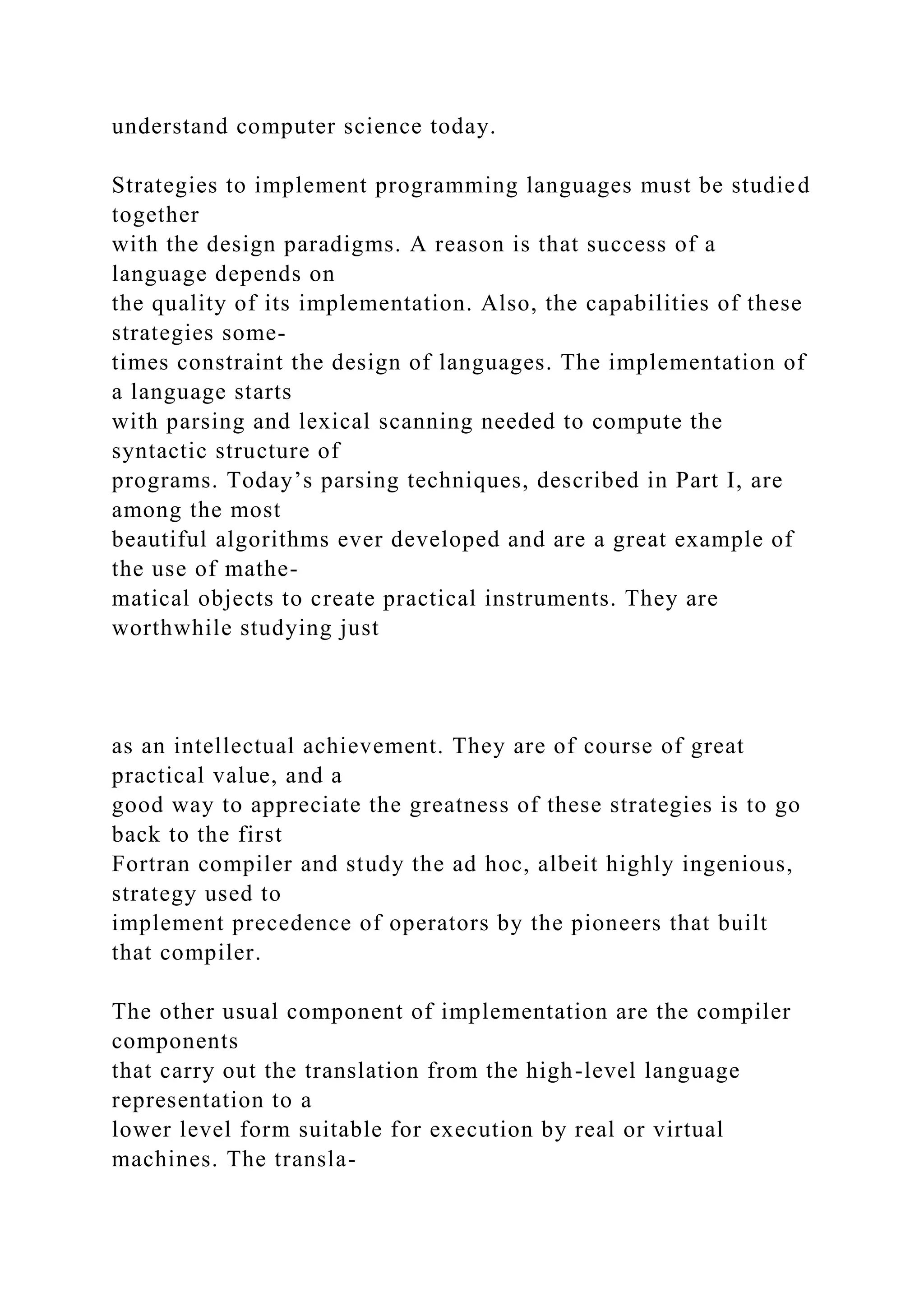 understand computer science today.
Strategies to implement programming languages must be studied
together
with the design paradigms. A reason is that success of a
language depends on
the quality of its implementation. Also, the capabilities of these
strategies some-
times constraint the design of languages. The implementation of
a language starts
with parsing and lexical scanning needed to compute the
syntactic structure of
programs. Today’s parsing techniques, described in Part I, are
among the most
beautiful algorithms ever developed and are a great example of
the use of mathe-
matical objects to create practical instruments. They are
worthwhile studying just
as an intellectual achievement. They are of course of great
practical value, and a
good way to appreciate the greatness of these strategies is to go
back to the first
Fortran compiler and study the ad hoc, albeit highly ingenious,
strategy used to
implement precedence of operators by the pioneers that built
that compiler.
The other usual component of implementation are the compiler
components
that carry out the translation from the high-level language
representation to a
lower level form suitable for execution by real or virtual
machines. The transla-
 